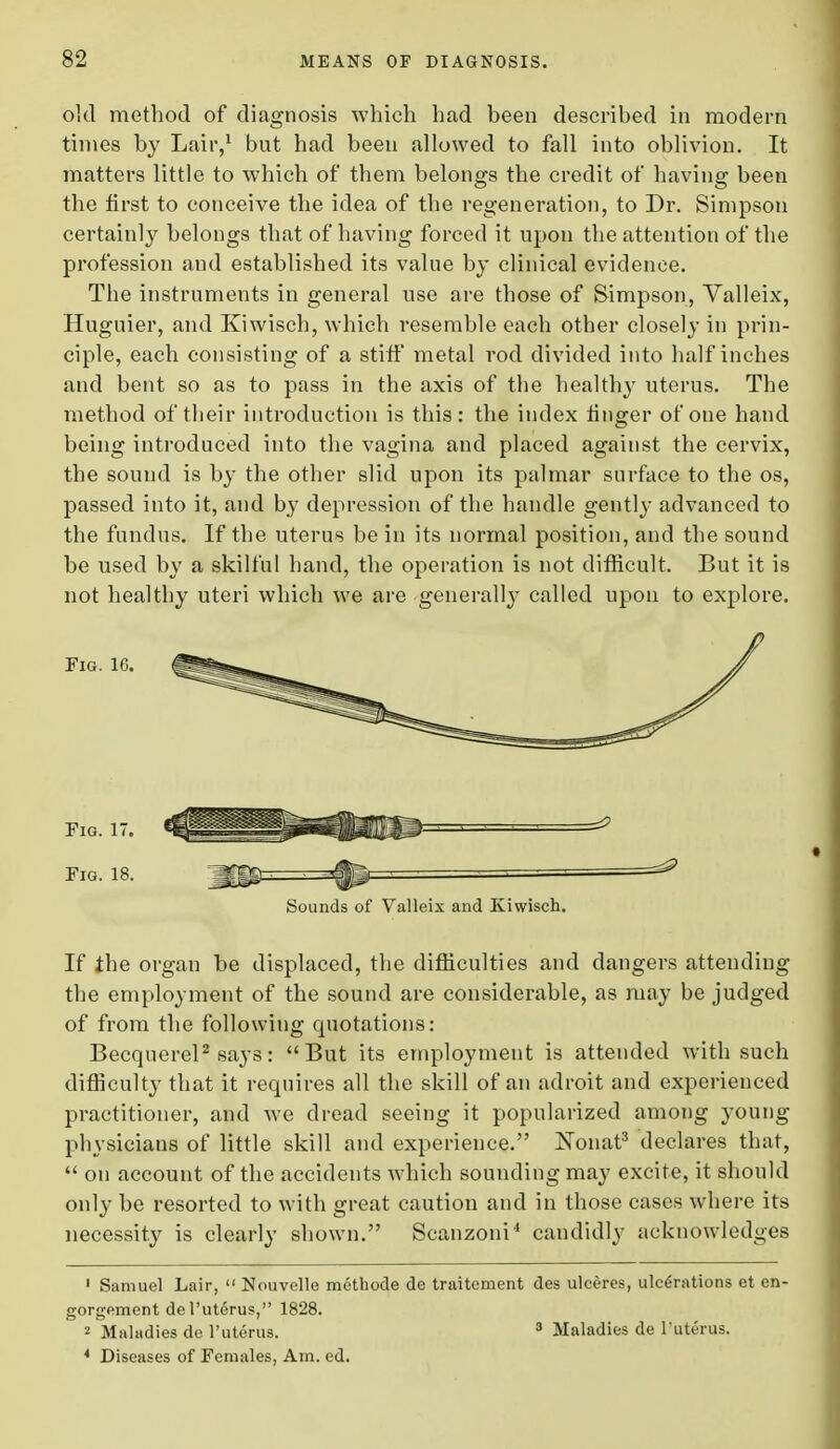 old method of diagnosis which had been described in modern times by Lair,1 but had been allowed to fall into oblivion. It matters little to which of them belongs the credit of having been the first to conceive the idea of the regeneration, to Dr. Simpson certainly belongs that of having forced it upon the attention of the profession and established its value by clinical evidence. The instruments in general use are those of Simpson, Valleix, Huguier, and Kiwisch, which resemble each other closely in prin- ciple, each consisting of a stiff metal rod divided into half inches and bent so as to pass in the axis of the healthy uterus. The method of their introduction is this: the index finger of one hand being introduced into the vagina and placed against the cervix, the sound is by the other slid upon its palmar surface to the os, passed into it, and by depression of the handle gently advanced to the fundus. If the uterus be in its normal position, and the sound be used by a skilful hand, the operation is not difficult. But it is not healthy uteri which we are generally called upon to explore. Fig. 16. Fig. 17. Fig. 18. Sounds of Valleix and Kiwisch. If the organ be displaced, the difficulties and dangers attending the employment of the sound are considerable, as may be judged of from the following quotations: Becquerel2 says: But its employment is attended with such difficulty that it requires all the skill of an adroit and experienced practitioner, and we dread seeing it popularized among young physicians of little skill and experience. Nonat3 declares that,  on account of the accidents which sounding may excite, it should only be resorted to with great caution and in those cases where its necessity is clearly shown. Scanzoni4 candidly acknowledges 1 Samuel Lair,  Nouvelle methode de traitement des ulceres, ulcerations et en- gorgement de l'uterus, 1828. 2 Maladies de l'uterus. 3 Maladies de l'uterus. 4 Diseases of Females, Am. ed.