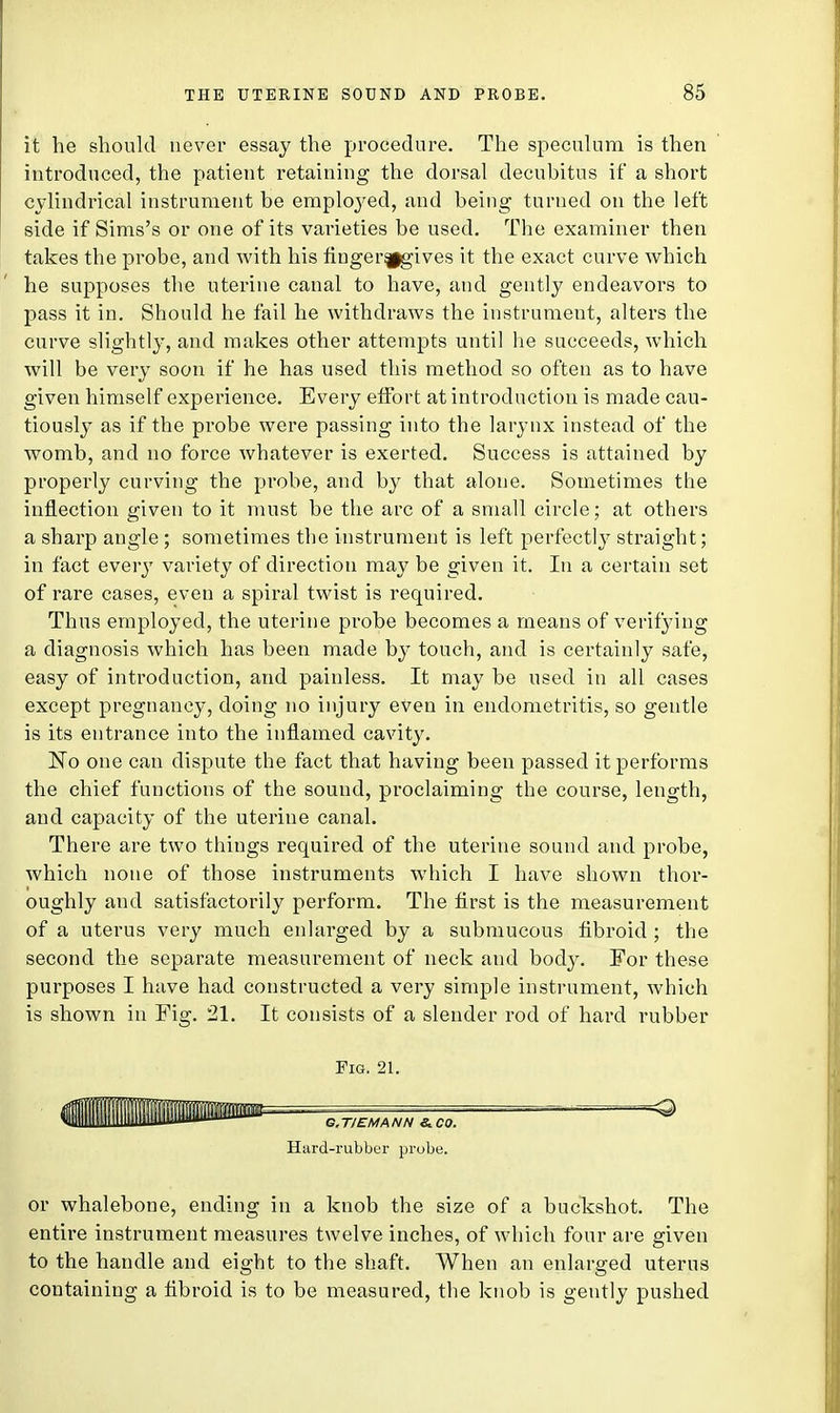 it he should never essay the procedure. The speculum is then introduced, the patient retaining the dorsal decubitus if a short cylindrical instrument be employed, and being turned on the left side if Sims's or one of its varieties be used. The examiner then takes the probe, and with his finger^gives it the exact curve which he supposes the uterine canal to have, and gently endeavors to pass it in. Should he fail he withdraws the instrument, alters the curve slightly, and makes other attempts until he succeeds, which will be very soon if he has used this method so often as to have given himself experience. Every effort at introduction is made cau- tiously as if the probe were passing into the larynx instead of the womb, and no force whatever is exerted. Success is attained by properly curving the probe, and by that alone. Sometimes the inflection given to it must be the arc of a small circle; at others a sharp angle ; sometimes the instrument is left perfectly straight; in fact every variety of direction may be given it. In a certain set of rare cases, even a spiral twist is required. Thus employed, the uterine probe becomes a means of verifying a diagnosis which has been made by touch, and is certainly safe, easy of introduction, and painless. It may be used in all cases except pregnancy, doing no injury even in endometritis, so gentle is its entrance into the inflamed cavity. No one can dispute the fact that having been passed it performs the chief functions of the sound, proclaiming the course, length, and capacity of the uterine canal. There are two things required of the uterine sound and probe, which none of those instruments which I have shown thor- oughly and satisfactorily perform. The first is the measurement of a uterus very much enlarged by a submucous fibroid ; the second the separate measurement of neck and body. For these purposes I have had constructed a very simple instrument, which is shown in Fig. 21. It consists of a slender rod of hard rubber Fig. 21. G.T/EMANN &C0. Hard-rubber probe. or whalebone, ending in a knob the size of a buckshot. The entire instrument measures twelve inches, of which four are given to the handle and eight to the shaft. When an enlarged uterus containing a fibroid is to be measured, the knob is gently pushed