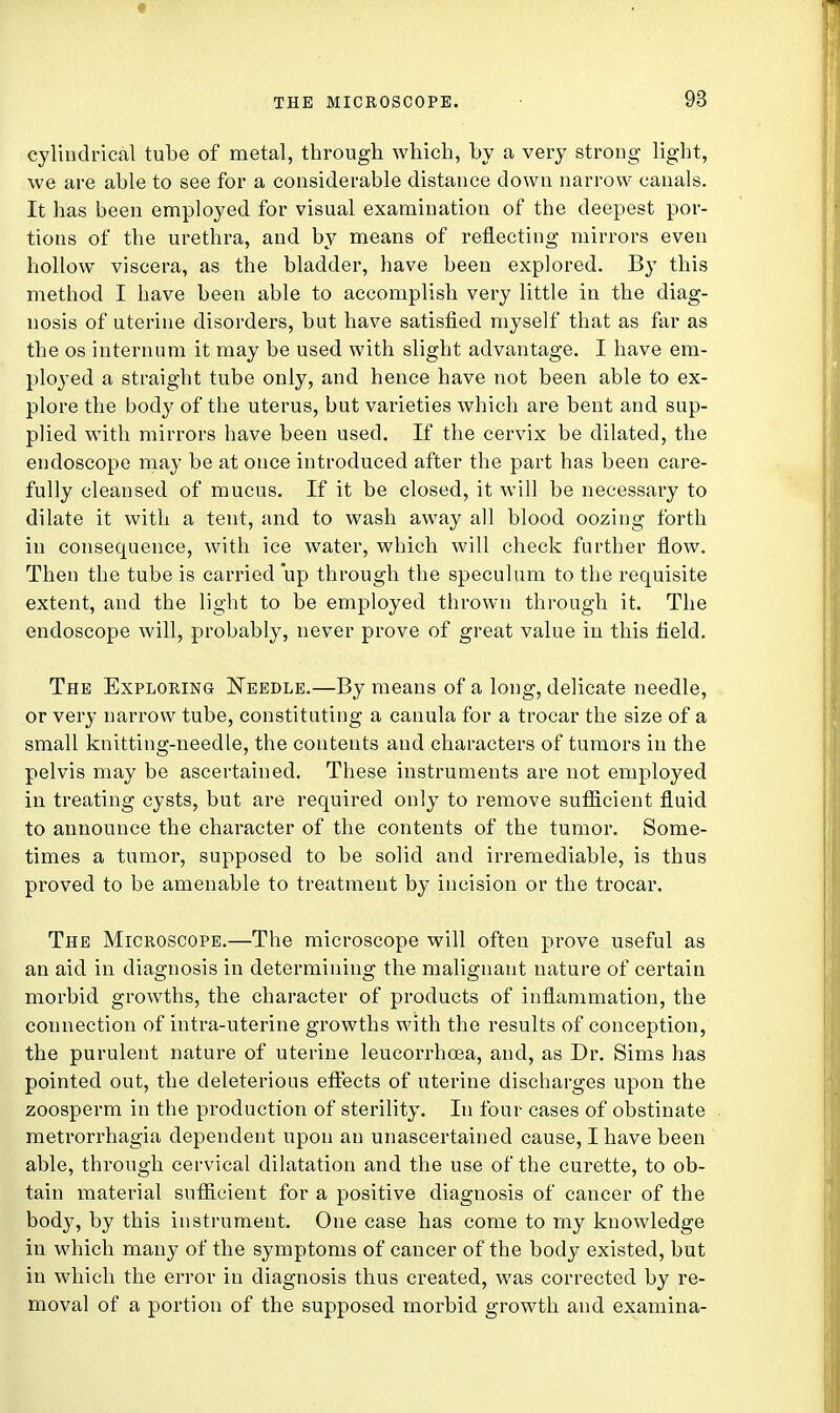 cylindrical tube of metal, through which, by a very strong light, we are able to see for a considerable distance down narrow canals. It has been employed for visual examination of the deepest por- tions of the urethra, and by means of reflecting mirrors even hollow viscera, as the bladder, have been explored. By this method I have been able to accomplish very little in the diag- nosis of uterine disorders, but have satisfied myself that as far as the os internum it may be used with slight advantage. I have em- ployed a straight tube only, and hence have not been able to ex- plore the body of the uterus, but varieties which are bent and sup- plied with mirrors have been used. If the cervix be dilated, the endoscope may be at once introduced after the part has been care- fully cleansed of mucus. If it be closed, it will be necessary to dilate it with a tent, and to wash away all blood oozing forth in consequence, with ice water, which will check further flow. Then the tube is carried up through the speculum to the requisite extent, and the light to be employed thrown through it. The endoscope will, probably, never prove of great value in this field. The Exploring Needle.—By means of a long, delicate needle, or very narrow tube, constituting a canula for a trocar the size of a small knitting-needle, the contents and characters of tumors in the pelvis may be ascertained. These instruments are not employed in treating cysts, but are required only to remove sufficient fluid to announce the character of the contents of the tumor. Some- times a tumor, supposed to be solid and irremediable, is thus proved to be amenable to treatment by incision or the trocar. The Microscope.—The microscope will often prove useful as an aid in diagnosis in determining the malignant nature of certain morbid growths, the character of products of inflammation, the connection of intra-uterine growths with the results of conception, the purulent nature of uterine leucorrhcea, and, as Dr. Sims has pointed out, the deleterious effects of uterine discharges upon the zoosperm in the production of sterility. In four cases of obstinate metrorrhagia dependent upon an unascertained cause, I have been able, through cervical dilatation and the use of the curette, to ob- tain material sufficient for a positive diagnosis of cancer of the body, by this instrument. One case has come to my knowledge in which many of the symptoms of cancer of the body existed, but in which the error in diagnosis thus created, was corrected by re- moval of a portion of the supposed morbid growth and examina-