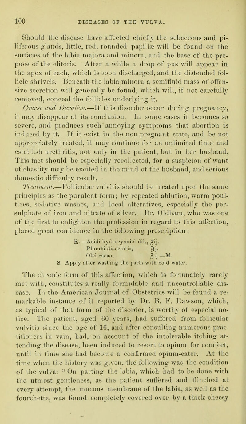 Should the disease have affected chiefly the sebaceous and pi- liferous glands, little, red, rounded papillae will be found on the surfaces of the labia majora and minora, and the base of the pre- puce of the clitoris. After a while a drop of pus will appear in the apex of each, which is soon discharged, and the distended fol- licle shrivels. Beneath the labia minora a semifluid mass of offen- sive secretion will generally be found, which will, if not carefully removed, conceal the follicles underlying it. Course and Duration.—If this disorder occur during pregnancy, it may disappear at its conclusion. In some cases it becomes so severe, and produces such annoying symptoms that abortion is induced hy it. If it exist in the non-pregnant state, and be not appropriately treated, it may continue for an unlimited time and establish urethritis, not only in the patient, but in her husband. This fact should be especially recollected, for a suspicion of want of chastity may be excited in the mind of the husband, and serious domestic difficulty result. Treatment.—Follicular vulvitis should be treated upon the same principles as the purulent form; by repeated ablution, warm poul- tices, sedative washes, and local alteratives, especially the per- sulphate of iron and nitrate of silver. Dr. Oldham, who was one of the first to enlighten the profession in regard to this affection, placed great confidence in the following prescription : —Aeidi hydrocyanici dil., Plumbi diacetatis, Qj. Olei cacao, 3ij.—M. S. Apply after washing the parts with cold water. The chronic form of this affection, which is fortunately rarely met with, constitutes a really formidable and uncontrollable dis- ease. In the American Journal of Obstetrics will be found a re- markable instance of it reported bj' Dr. B. F. Dawson, which, as typical of that form of the disorder, is worthy of especial no- tice. The patient, aged 60 years, had suffered from follicular vulvitis since the age of 16, and after consulting numerous prac- titioners in vain, had, on account of the intolerable itching at- tending the disease, been induced to resort, to opium for comfort, until in time she had become a confirmed opium-eater. At the time when the history was given, the following was the condition of the vulva: On parting the labia, which had to be done with the utmost gentleness, as the patient suffered and flinched at every attempt, the mucous membrane of the labia, as well as the fourchette, was found completely covered over by a thick cheesy