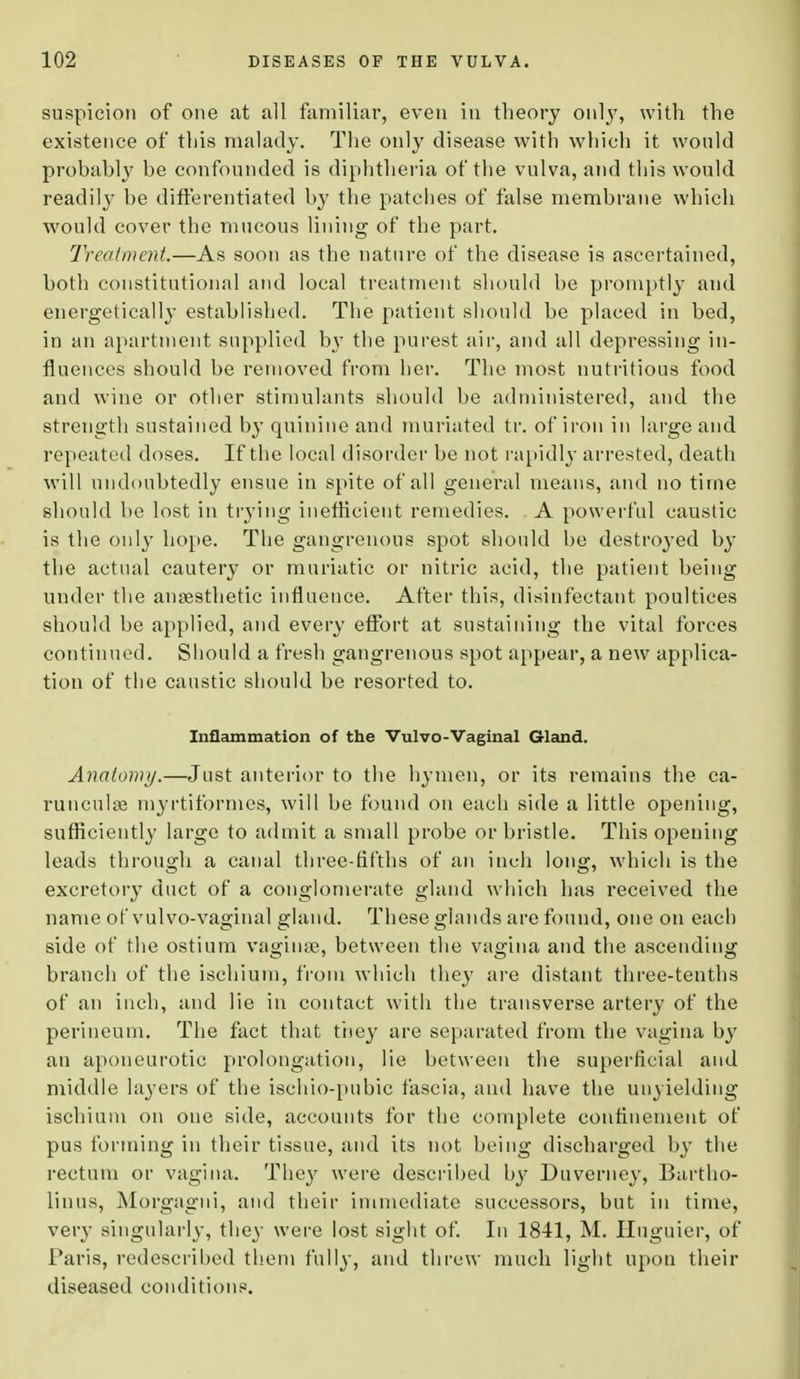 suspicion of one at all familiar, even in theory only, with the existence of this malady. The only disease with which it would probably be confounded is diphtheria of the vulva, and this would readily be differentiated by the patches of false membrane which would cover the mucous lining of the part. Treatment.—As soon as the nature of the disease is ascertained, both constitutional and local treatment should be promptly and energetically established. The patient should be placed in bed, in an apartment supplied b}T the purest air, and all depressing in- fluences should be removed from her. The most nutritious food and wine or other stimulants should be administered, and the strength sustained by quinine and muriated tr. of iron in large and repeated doses. If the local disorder be not rapidly arrested, death will undoubtedly ensue in spite of all general means, and no time should be lost in trying inefficient remedies. A powerful caustic is the only hope. The gangrenous spot should be destroyed by the actual cautery or muriatic or nitric acid, the patient being under the anaesthetic influence. After this, disinfectant poultices should be applied, and every effort at sustaining the vital forces continued. Should a fresh gangrenous spot appear, a new applica- tion of the caustic should be resorted to. Inflammation of the Vulvo-Vaginal Gland. Anatomy.—Just anterior to the hymen, or its remains the ca- runculse myrtiformes, will be found on each side a little opening, sufficiently large to admit a small probe or bristle. This opening leads through a canal three-fifths of an inch long, which is the excretory duct of a conglomerate gland which has received the name of vulvo-vaginal gland. These glands are found, one on each side of the ostium vaginae, between the vagina and the ascending branch of the ischium, from which they are distant three-tenths of an inch, and lie in contact with the transverse artery of the perineum. The fact that they are separated from the vagina by an aponeurotic prolongation, lie between the superficial and middle layers of the ischio-pubic fascia, and have the unyielding ischium on one side, accounts for the complete confinement of pus forming in their tissue, and its not being discharged by the rectum or vagina. They were described by Duverney, Bartho- linus, Morgagni, and their immediate successors, but in time, very singularly, they were lost sight of. In 1841, M. Huguier, of Paris, redescribed them fully, and threw much light upon their diseased conditions.