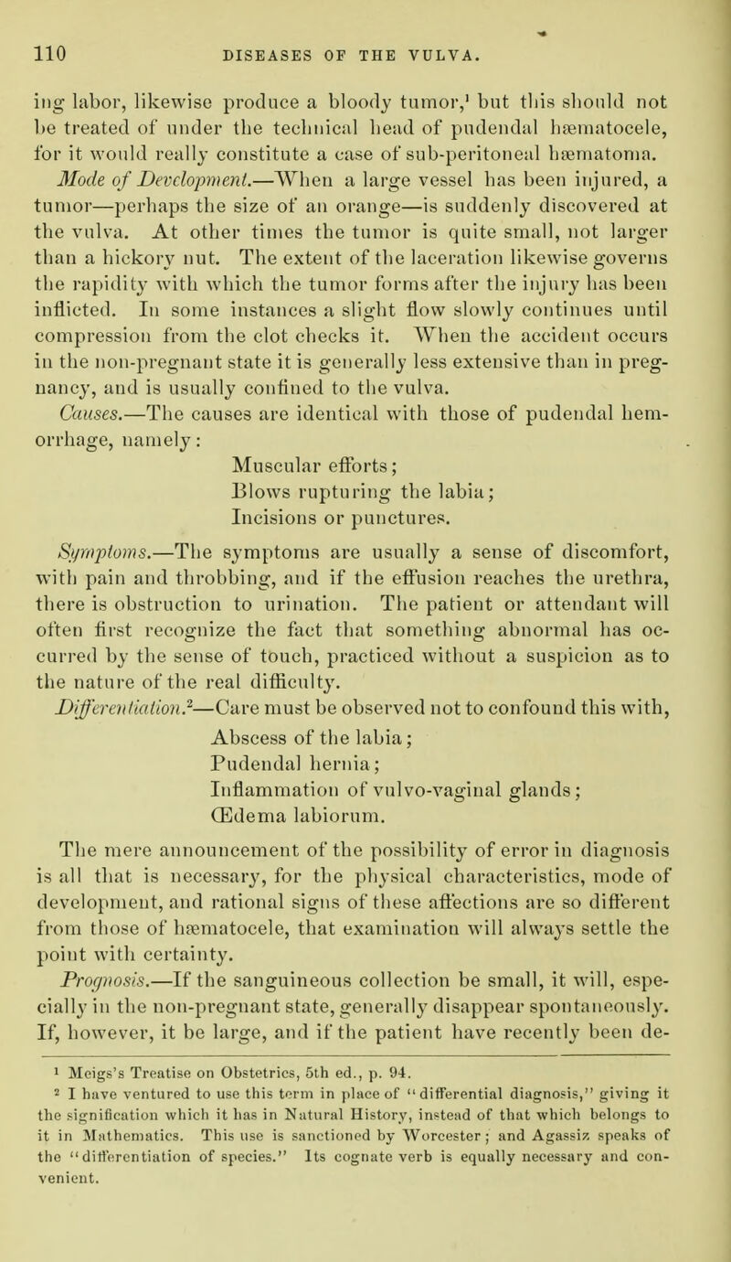 ing labor, likewise produce a bloody tumor,1 but this should not be treated of under the technical head of pudendal hematocele, for it would really constitute a case of sub-peritoneal hematoma. Mode of Development.—When a large vessel has been injured, a tumor—perhaps the size of an orange—is suddenly discovered at the vulva. At other times the tumor is quite small, not larger than a hickory nut. The extent of the laceration likewise governs the rapidity with which the tumor forms after the injury has been inflicted. In some instances a slight flow slowly continues until compression from the clot checks it. When the accident occurs in the non-pregnant state it is generally less extensive than in preg- nancy, and is usually confined to the vulva. Causes.—The causes are identical with those of pudendal hem- orrhage, namely: Muscular efforts; Blows rupturing the labia; Incisions or punctures. Symptoms.—The symptoms are usually a sense of discomfort, with pain and throbbing, and if the effusion reaches the urethra, there is obstruction to urination. The patient or attendant will often first recognize the fact that something abnormal has oc- curred by the sense of touch, practiced without a suspicion as to the nature of the real difficulty. Differentiation.2—Care must be observed not to confound this with, Abscess of the labia; Pudenda] hernia; Inflammation of vulvo-vaginal glands; (Edema labiorum. The mere announcement of the possibility of error in diagnosis is all that is necessary, for the physical characteristics, mode of development, and rational signs of tbese affections are so different from those of hematocele, that examination will always settle the point with certainty. Prognosis.—If the sanguineous collection be small, it will, espe- cially in the non-pregnant state, generally disappear spontaneously. If, however, it be large, and if the patient have recently been de- 1 Meigs's Treatise on Obstetrics, 5th ed., p. 94. 2 I have ventured to use this term in place of differential diagnosis, giving it the signification which it has in Natural History, instead of that which belongs to it in Mathematics. This use is sanctioned by Worcester; and Agassiz speaks of the  differentiation of species. Its cognate verb is equally necessary and con- venient.