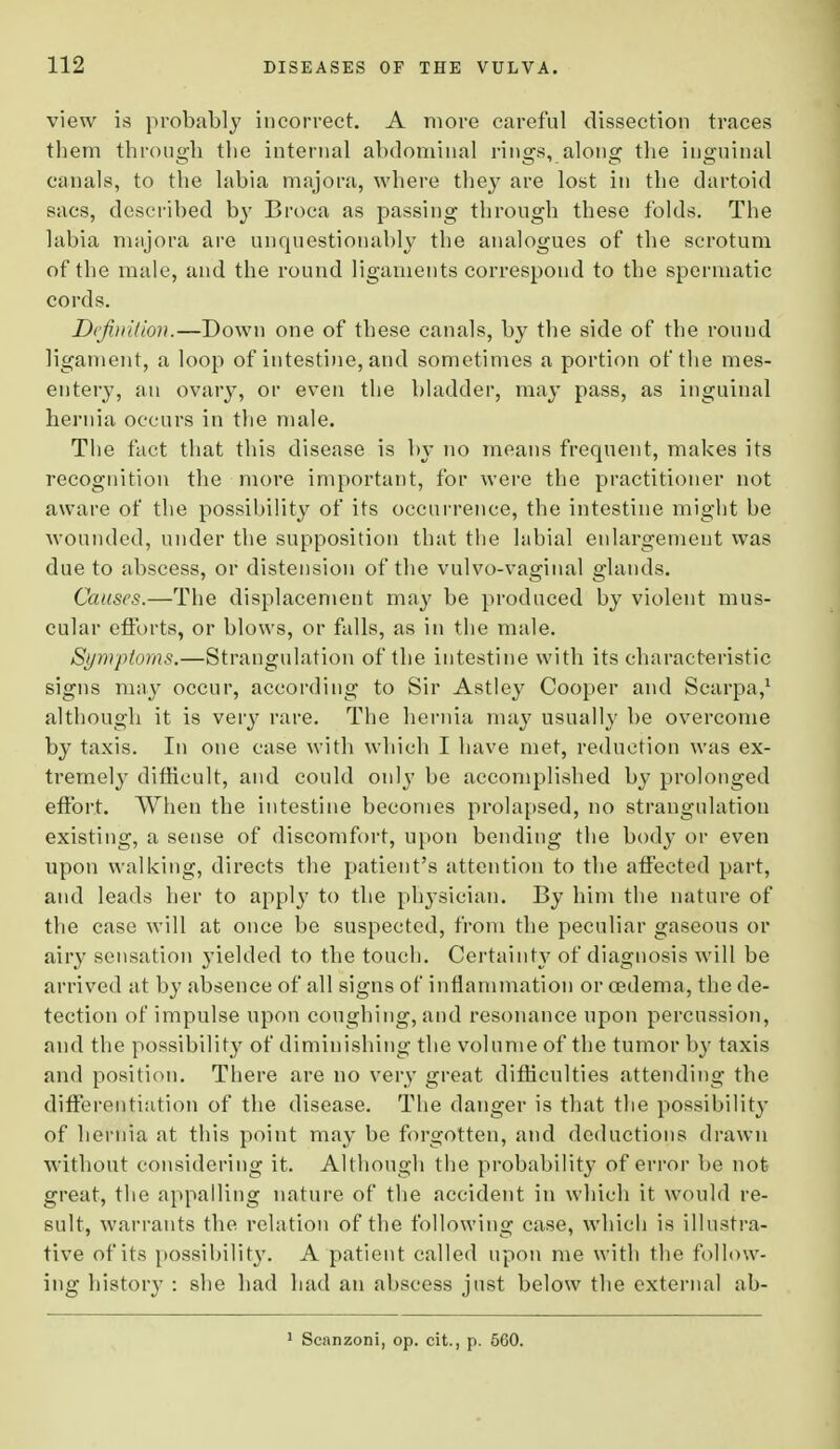 view is probably incorrect. A more careful dissection traces them through the internal abdominal rings, along the inguinal canals, to the labia majora, where they are lost in the dartoid sacs, described by Broca as passing through these folds. The labia majora are unquestionably the analogues of the scrotum of the male, and the round ligaments correspond to the spermatic cords. Definition.—Down one of these canals, by the side of the round ligament, a loop of intestine, and sometimes a portion of the mes- entery, an ovary, or even the bladder, may pass, as inguinal hernia occurs in the male. The fact that this disease is by no means frequent, makes its recognition the more important, for were the practitioner not aware of the possibility of its occurrence, the intestine might be wounded, under the supposition that the labial enlargement was due to abscess, or distension of the vulvo-vaginal glands. Causes.—The displacement may be produced by violent mus- cular efforts, or blows, or falls, as in the male. Symptoms.—Strangulation of the intestine with its characteristic signs may occur, according to Sir Astley Cooper and Scarpa,1 although it is very rare. The hernia may usually be overcome by taxis. In one case with which I have met, reduction was ex- tremely difficult, and could only be accomplished by prolonged effort. When the intestine becomes prolapsed, no strangulation existing, a sense of discomfort, upon bending the body or even upon walking, directs the patient's attention to the affected part, and leads her to apply to the physician. By him the nature of the case will at once be suspected, from the peculiar gaseous or airy sensation yielded to the touch. Certainty of diagnosis will be arrived at by absence of all signs of inflammation or oedema, the de- tection of impulse upon coughing, and resonance upon percussion, and the possibility of diminishing the volume of the tumor by taxis and position. There are no very great difficulties attending the differentiation of the disease. The danger is that the possibility of hernia at this point may be forgotten, and deductions drawn without considering it. Although the probability of error be not- great, the appalling nature of the accident in which it would re- sult, warrants the relation of the following case, which is illustra- tive of its possibility. A patient called upon me with the follow- ing history : she had had an abscess just below the external ab- Scanzoni, op. cit., p. 5G0.