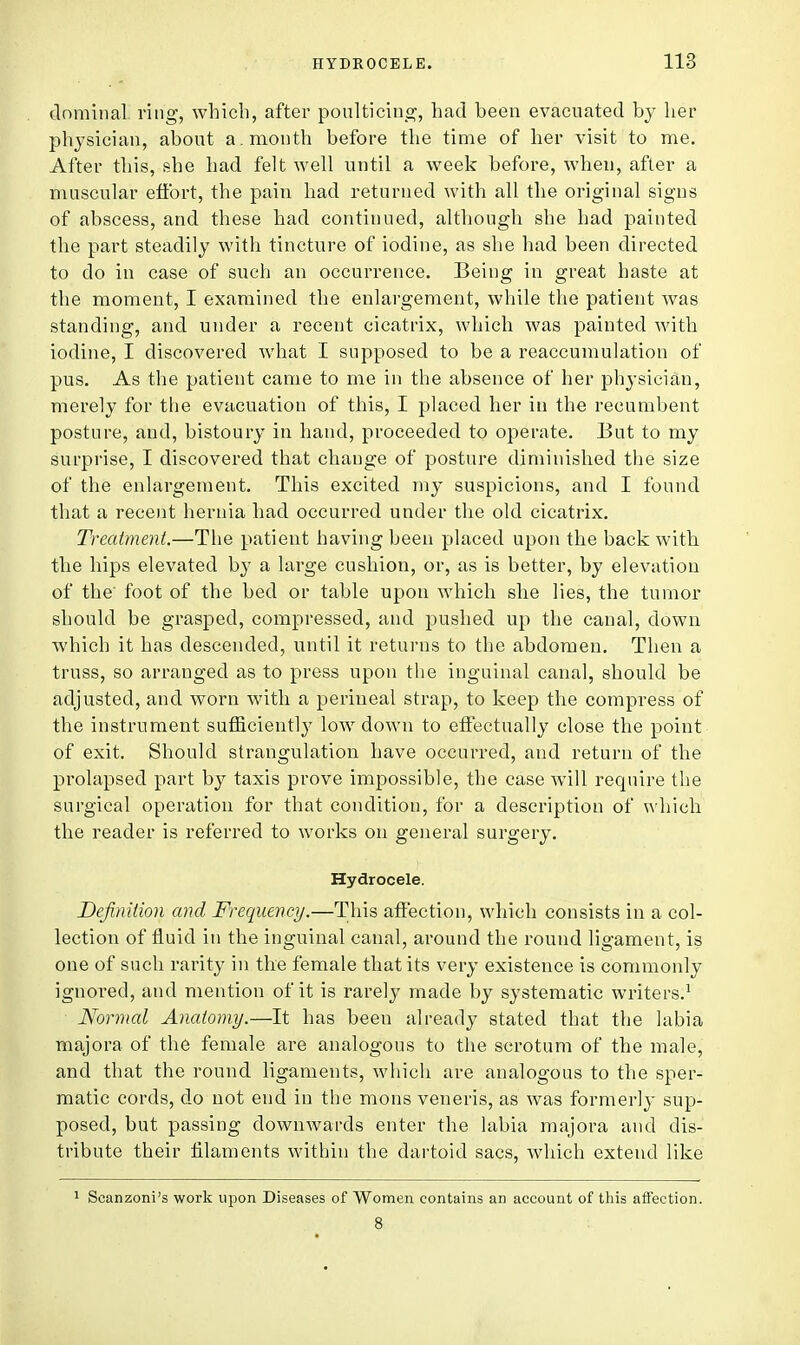 dominal ring, which, after poulticing, had been evacuated by her physician, about a. month before the time of her visit to me. After this, she had felt well until a week before, when, after a muscular effort, the pain had returned with all the original signs of abscess, and these had continued, although she had painted the part steadily with tincture of iodine, as she had been directed to do in case of such an occurrence. Being in great haste at the moment, I examined the enlargement, while the patient was standing, and under a recent cicatrix, which was painted with iodine, I discovered what I supposed to be a reaccumulation of pus. As the patient came to me in the absence of her physician, merely for the evacuation of this, I placed her in the recumbent posture, and, bistoury in hand, proceeded to operate. But to my surprise, I discovered that change of posture diminished the size of the enlargement. This excited my suspicions, and I found that a recent hernia had occurred under the old cicatrix. Treatment.—The patient having been placed upon the back with the hips elevated by a large cushion, or, as is better, by elevation of the' foot of the bed or table upon which she lies, the tumor should be grasped, compressed, and pushed up the canal, down which it has descended, until it returns to the abdomen. Then a truss, so arranged as to press upon the inguinal canal, should be adjusted, and worn with a perineal strap, to keep the compress of the instrument sufficiently low down to effectually close the point of exit. Should strangulation have occurred, and return of the prolapsed part by taxis prove impossible, the case will require the surgical operation for that condition, for a description of which the reader is referred to works on general surgery. Hydrocele. Definition and Frequency.—This affection, which consists in a col- lection of fluid in the inguinal canal, around the round ligament, is one of such rarity in the female that its very existence is commonly ignored, and mention of it is rarely made by systematic writers.1 Normal Anatomy.—It has been already stated that the labia majora of the female are analogous to the scrotum of the male, and that the round ligaments, which are analogous to the sper- matic cords, do not end in the mons veneris, as was formerly sup- posed, but passing downwards enter the labia majora and dis- tribute their filaments within the dartoid sacs, which extend like 1 Scanzoni's work upon Diseases of Women contains an account of this affection. 8