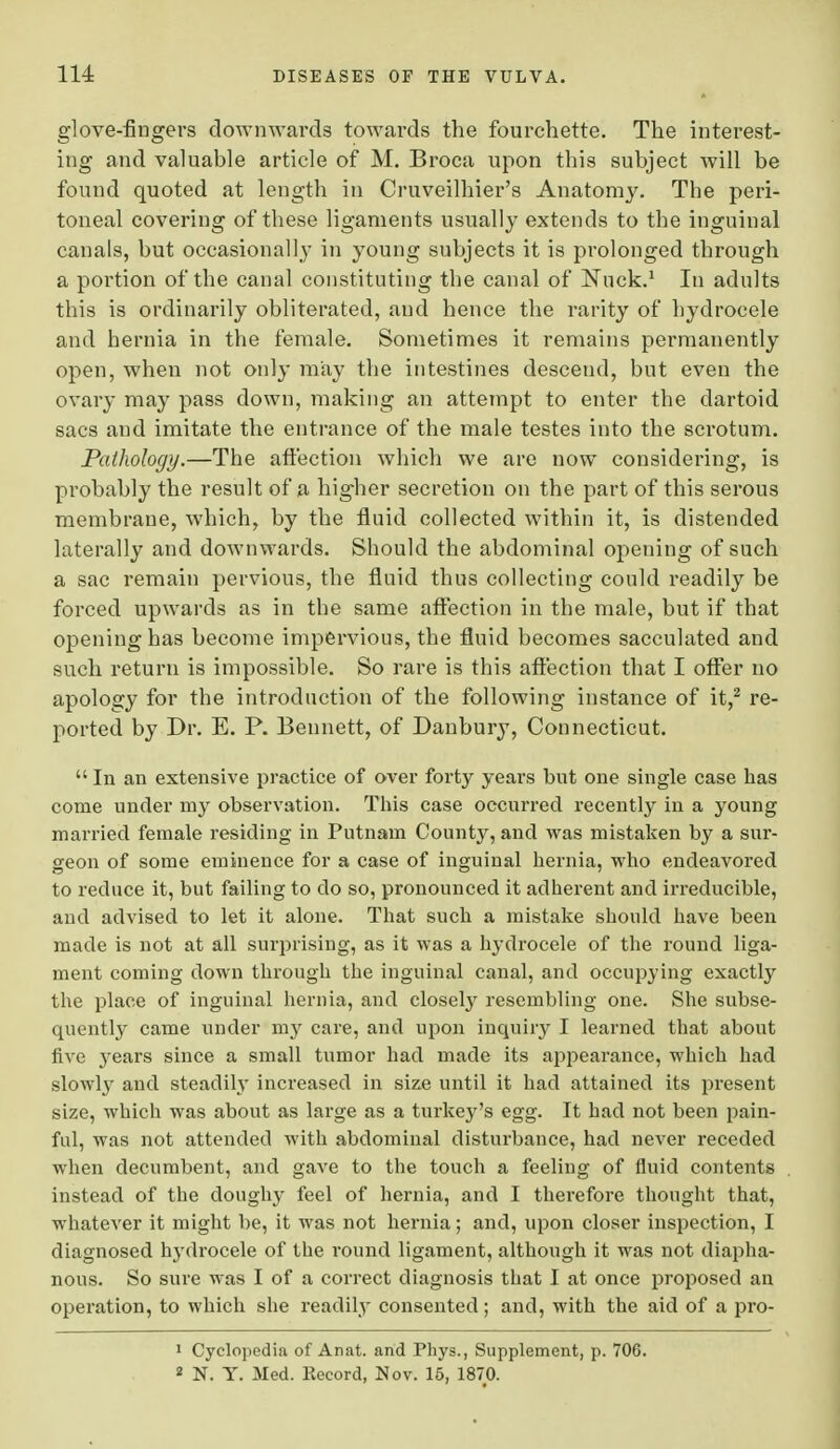 glove-fingers downwards towards the fourchette. The interest- ing and valuable article of M. Broca upon this subject will be found quoted at length in Cruveilhier's Anatomy. The peri- toneal covering of these ligaments usually extends to the inguinal canals, but occasionally in young subjects it is prolonged through a portion of the canal constituting the canal of Nuck.1 In adults this is ordinarily obliterated, and hence the rarity of hydrocele and hernia in the female. Sometimes it remains permanently open, when not only may the intestines descend, but even the ovary may pass down, making an attempt to enter the dartoid sacs and imitate the entrance of the male testes into the scrotum. Pathology.—The affection which we are now considering, is probably the result of a higher secretion on the part of this serous membrane, which, by the fluid collected within it, is distended laterally and downwards. Should the abdominal opening of such a sac remain pervious, the fluid thus collecting could readily be forced upwards as in the same affection in the male, but if that opening has become impervious, the fluid becomes sacculated and such return is impossible. So rare is this affection that I offer no apology for the introduction of the following instance of it,2 re- ported by Dr. E. P. Bennett, of Danbury, Connecticut. In an extensive practice of over forty years but one single case has come under my observation. This case occurred recently in a young married female residing in Putnam County, and was mistaken by a sur- geon of some eminence for a case of inguinal hernia, who endeavored to reduce it, but failing to do so, pronounced it adherent and irreducible, and advised to let it alone. That such a mistake should have been made is not at all surprising, as it was a hydrocele of the round liga- ment coming down through the inguinal canal, and occupying exactly the place of inguinal hernia, and closely resembling one. She subse- quently came under my care, and upon inquiry I learned that about five years since a small tumor had made its appearance, which had slowly and steadily increased in size until it had attained its present size, which was about as large as a turkey's egg. It had not been pain- ful, was not attended with abdominal disturbance, had never receded when decumbent, and gave to the touch a feeling of fluid contents instead of the doughy feel of hernia, and I therefore thought that, whatever it might be, it was not hernia; and, upon closer inspection, I diagnosed h}Tdrocele of the round ligament, although it was not diapha- nous. So sure was I of a correct diagnosis that I at once proposed an operation, to which she readily consented; and, with the aid of a pro- 1 Cyclopedia of Anat. and Phys., Supplement, p. 706. 1 N. Y. Med. Kecord, Nov. 15, 1870.