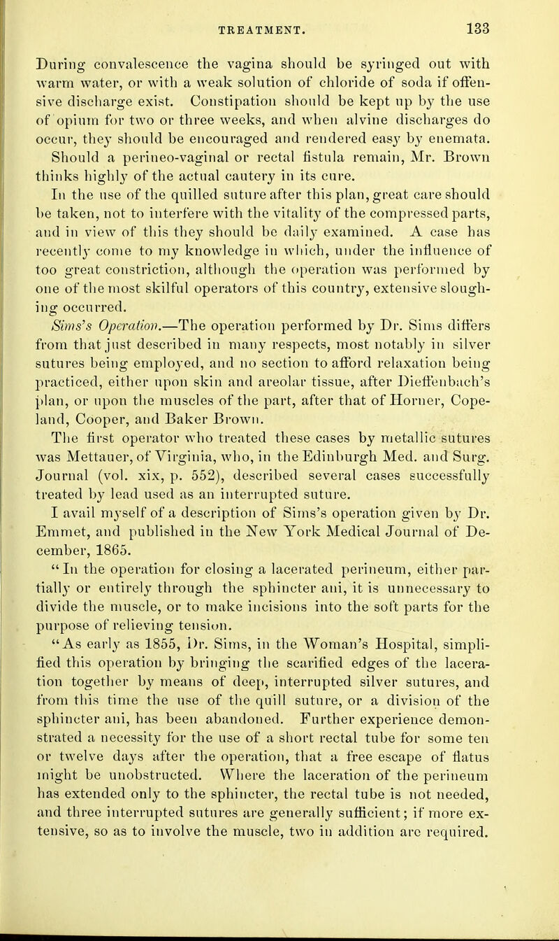 During convalescence the vagina should be syringed out with warm water, or with a weak solution of chloride of soda if offen- sive discharge exist. Constipation should be kept up by the use of opium for two or three weeks, and when alvine discharges do occur, they should be encouraged and rendered easy by enemata. Should a perineo-vaginal or rectal fistula remain, Mr. Brown thinks highly of the actual cautery in its cure. In the use of the quilled suture after this plan, great care should be taken, not to interfere with the vitality of the compressed parts, and in view of this they should be daily examined. A case has recentl}- come to my knowledge in which, under the influence of too great constriction, although the operation was performed by one of the most skilful operators of this country, extensive slough- ing occurred. Sims's Operation.—The operation performed by Dr. Sims differs from that just described in many respects, most notably in silver sutures being employed, and no section to afford relaxation being practiced, either upon skin and areolar tissue, after Dieffeubach's plan, or upon the muscles of the part, after that of Horner, Cope- land, Cooper, and Baker Brown. The first operator who treated these cases by metallic sutures was Mettauer, of Virginia, who, in the Edinburgh Med. and Surg. Journal (vol. xix, p. 552), described several cases successfully treated by lead used as an interrupted suture. I avail myself of a description of Sims's operation given by Dr. Emmet, and published in the New York Medical Journal of De- cember, 1865. In the operation for closing a lacerated perineum, either par- tially or entirely through the sphincter ani, it is unnecessary to divide the muscle, or to make incisions into the soft parts for the purpose of relieving tension. As early as 1855, Dr. Sims, in the Woman's Hospital, simpli- fied this operation by bringing the scarified edges of the lacera- tion together by means of deep, interrupted silver sutures, and from this time the use of the quill suture, or a division of the sphincter ani, has been abandoned. Further experience demon- strated a necessity for the use of a short rectal tube for some ten or twelve days after the operation, that a free escape of flatus might be unobstructed. Where the laceration of the perineum has extended only to the sphincter, the rectal tube is not needed, and three interrupted sutures are generally sufficient; if more ex- tensive, so as to involve the muscle, two in addition are required.