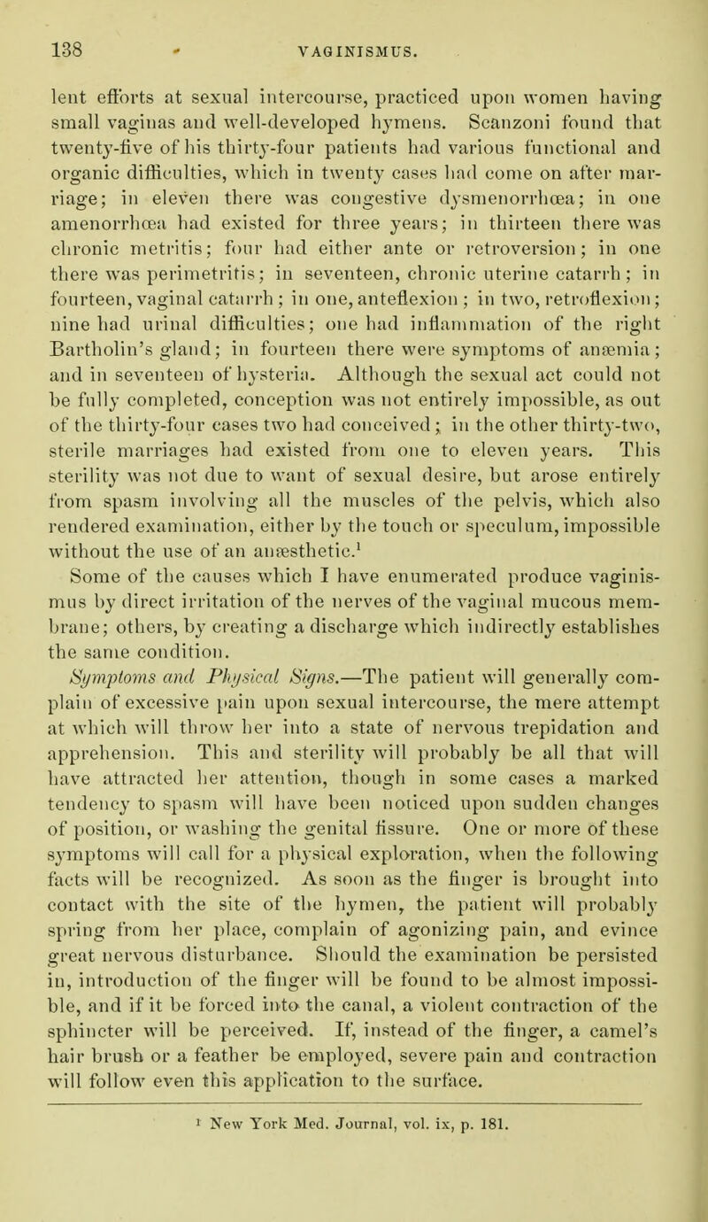 lent efforts at sexual intercourse, practiced upon women having small vaginas and well-developed hymens. Scanzoni found that twenty-five of his thirty-four patients had various functional and organic difficulties, which in twenty cases had come on after mar- riage; in eleven there was congestive dysmenorrhea; in one amenorrhcea had existed for three years; in thirteen there was chronic metritis; four had either ante or retroversion; in one there was perimetritis; in seventeen, chronic uterine catarrh; in fourteen, vaginal catarrh ; in one, anteflexion ; in two, retroflexion; nine had urinal difficulties; one had inflammation of the right Bartholin's gland; in fourteen there were symptoms of anaemia; and in seventeen of hysteria. Although the sexual act could not be fully completed, conception was not entirely impossible, as out of the thirty-four eases two had conceived ; in the other thirty-two, sterile marriages had existed from one to eleven years. This sterility was not due to want of sexual desire, but arose entirely from spasm involving all the muscles of the pelvis, which also rendered examination, either by the touch or speculum, impossible without the use of an anaesthetic.1 Some of the causes which I have enumerated produce vaginis- mus by direct irritation of the nerves of the vaginal mucous mem- brane; others, by creating a discharge which indirectly establishes the same condition. Symptoms and Physical Signs.—The patient will generally com- plain of excessive pain upon sexual intercourse, the mere attempt at which will throw her into a state of nervous trepidation and apprehension. This and sterility will probably be all that will have attracted her attention, though in some cases a marked tendency to spasm will have been noticed upon sudden changes of position, or washing the genital fissure. One or more of these symptoms will call for a physical exploration, when the following facts will be recognized. As soon as the finger is brought into contact with the site of the hymen, the patient will probably spring from her place, complain of agonizing pain, and evince great nervous disturbance. Should the examination be persisted in, introduction of the finger will be found to be almost impossi- ble, and if it be forced into the canal, a violent contraction of the sphincter will be perceived. If, instead of the finger, a camel's hair brush or a feather be employed, severe pain and contraction will follow even this application to the surface. 1 New York Med. Journal, vol. ix, p. 181.