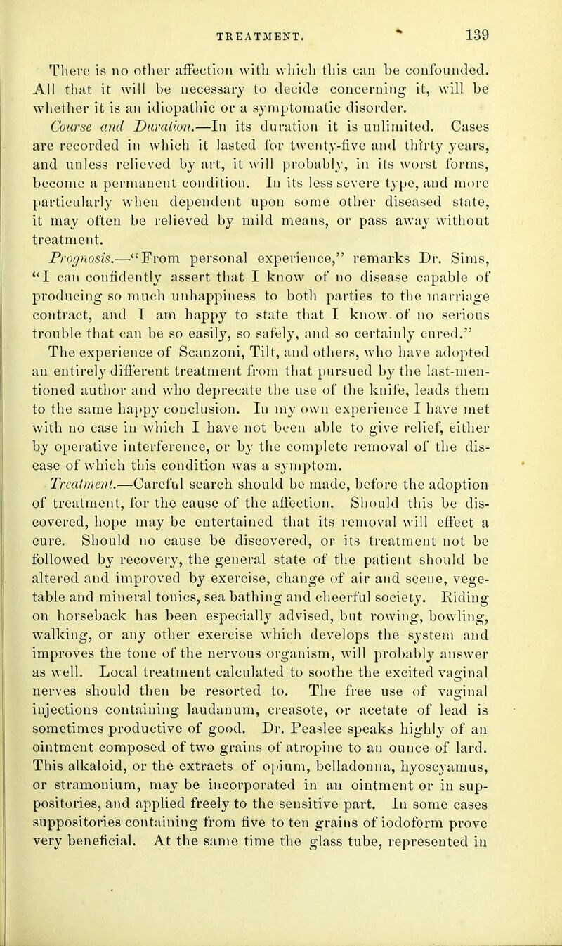 There is no other affection with which this can he confounded. All that it will be necessary to decide concerning it, will be whether it is an idiopathic or a symptomatic disorder. Course and Duration.—In its duration it is unlimited. Cases are recorded in which it lasted for twenty-five and thirty years, and unless relieved by art, it will probably, in its worst forms, become a permanent condition. In its less severe type, and more particularly when dependent upon some other diseased state, it may often be relieved by mild means, or pass away without treatment. Prognosis.—From personal experience, remarks Dr. Sims, I can confidently assert that I know of no disease capable of producing so much unhappiness to both parties to the marriage contract, and I am happy to state that I know of no serious trouble that can be so easily, so safely, and so certainly cured. The experience of Scanzoni, Tilt, and others, who have adopted an entirely different treatment from that pursued by the last-men- tioned author and who deprecate the use of the knife, leads them to the same happy conclusion. In my own experience I have met with no case in which I have not been able to give relief, either by operative interference, or by the complete removal of the dis- ease of which this condition was a symptom. Treatment.—Careful search should be made, before the adoption of treatment, for the cause of the affection. Should this be dis- covered, hope may be entertained that its removal will effect a cure. Should no cause be discovered, or its treatment not be followed by recovery, the general state of the patient should be altered and improved by exercise, change of air and scene, vege- table and mineral tonics, sea bathing and cheerful society. Riding on horseback has been especially advised, but rowing, bowling, walking, or any other exercise which develops the system and improves the tone of the nervous organism, will probably answer as well. Local treatment calculated to soothe the excited vaginal nerves should then be resorted to. The free use of vaginal injections containing laudanum, creasote, or acetate of lead is sometimes productive of good. Dr. Peaslee speaks highly of an ointment composed of two grains of atropine to an ounce of lard. This alkaloid, or the extracts of opium, belladonna, hyoscyamus, or stramonium, may be incorporated in an ointment or in sup- positories, and applied freely to the sensitive part. In some cases suppositories containing from five to ten grains of iodoform prove very beneficial. At the same time the glass tube, represented in