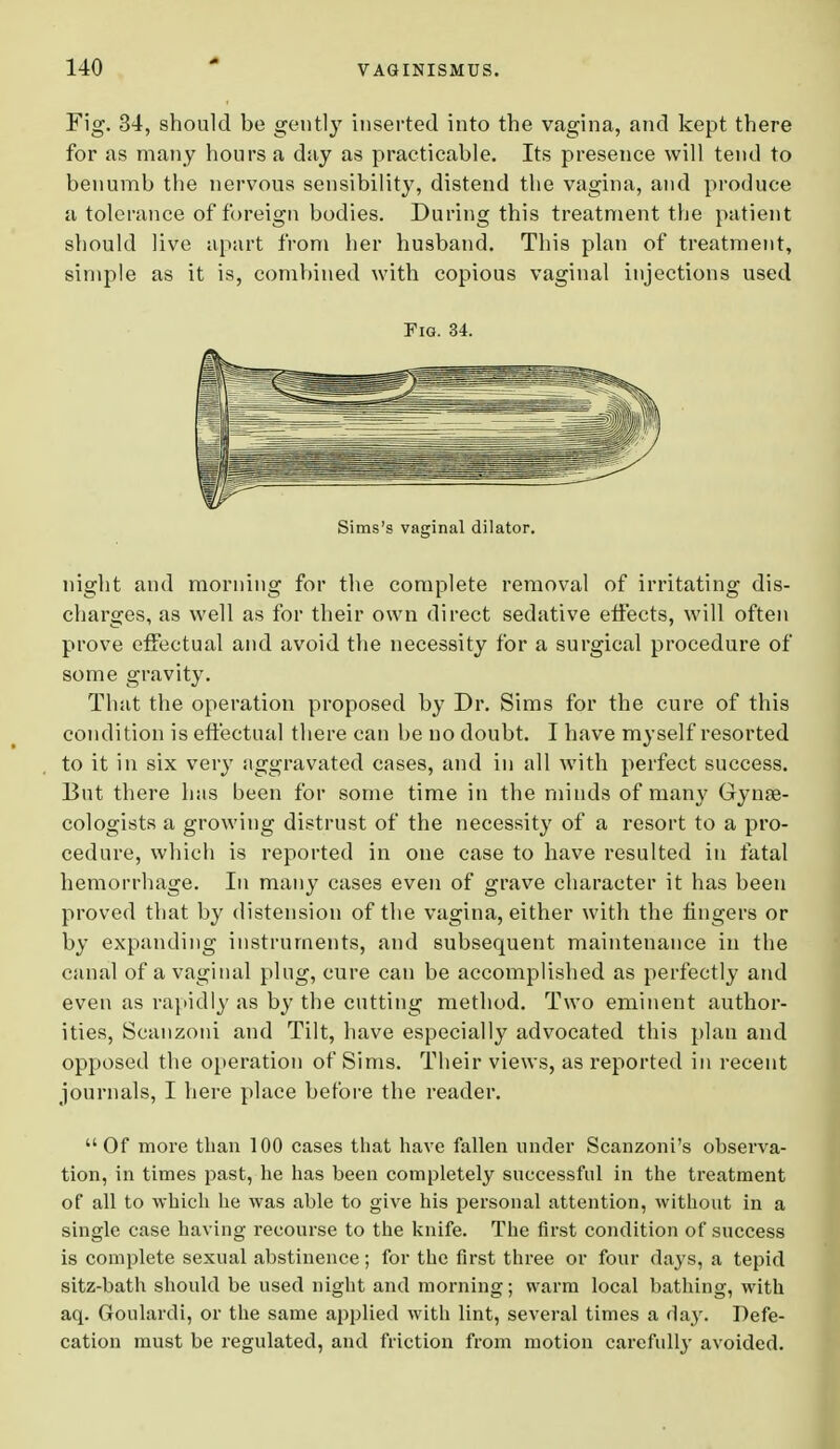 Fig. 34, should be gently inserted into the vagina, and kept there for as many hours a day as practicable. Its presence will tend to benumb the nervous sensibility, distend the vagina, and produce a tolerance of foreign bodies. During this treatment the patient should live apart from her husband. This plan of treatment, simple as it is, combined with copious vaginal injections used Fig. 34. Sims's vaginal dilator. night and morning for the complete removal of irritating dis- charges, as well as for their own direct sedative effects, will often prove effectual and avoid the necessity for a surgical procedure of some gravity. That the operation proposed by Dr. Sims for the cure of this condition is effectual there can be no doubt. I have myself resorted to it in six very aggravated cases, and in all with perfect success. But there has been for some time in the minds of many Gynas- cologists a growing distrust of the necessity of a resort to a pro- cedure, which is reported in one case to have resulted in fatal hemorrhage. In many cases even of grave character it has been proved that by distension of the vagina, either with the fingers or by expanding instruments, and subsequent maintenance in the canal of a vaginal plug, cure can be accomplished as perfectly and even as rapidly as by the cutting method. Two eminent author- ities, Scanzoni and Tilt, have especially advocated this plan and opposed the operation of Sims. Their views, as reported in recent journals, I here place before the reader.  Of more than 100 cases that have fallen under Scanzoni's observa- tion, in times past, he has been completely successful in the treatment of all to which he was able to give his personal attention, without in a single case having recourse to the knife. The first condition of success is complete sexual abstinence; for the first three or four days, a tepid sitz-bath should be used night and morning; warm local bathing, with aq. Goulardi, or the same applied with lint, several times a day. Defe- cation must be regulated, and friction from motion carefully avoided.