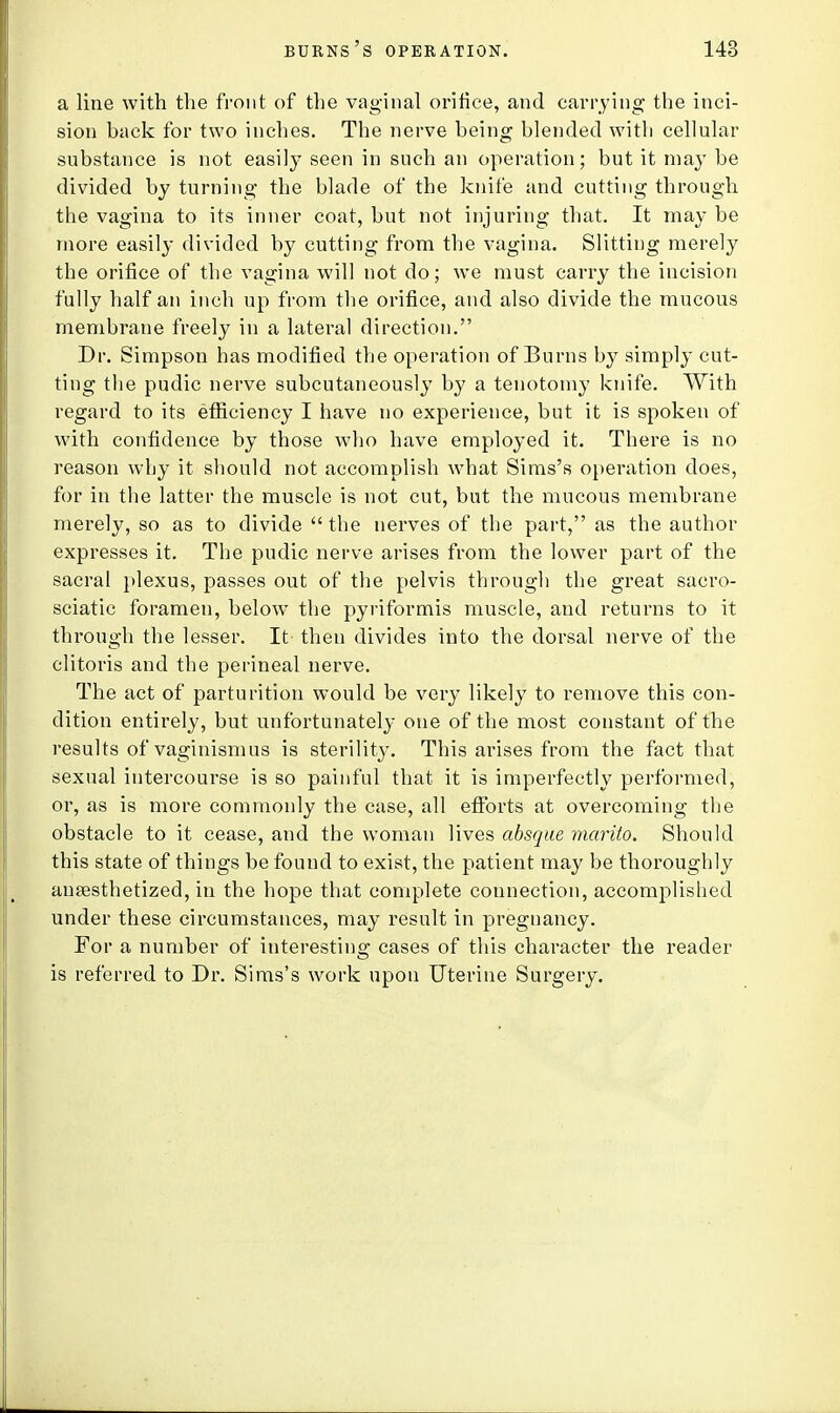 a line with the front of the vaginal orifice, and carrying the inci- sion back for two inches. The nerve being blended with cellular substance is not easily seen in such an operation; but it may be divided by turning the blade of the knife and cutting through the vagina to its inner coat, but not injuring that. It may be more easily divided by cutting from the vagina. Slitting merely the orifice of the vagina will not do; we must carry the incision fully half an inch up from the orifice, and also divide the mucous membrane freely in a lateral direction. Dr. Simpson has modified the operation of Burns by simply cut- ting the pudic nerve subcutaneously by a tenotomy knife. With regard to its efficiency I have no experience, but it is spoken of with confidence by those who have employed it. There is no reason why it should not accomplish what Sims's operation does, for in the latter the muscle is not cut, but the mucous membrane merely, so as to divide  the nerves of the part, as the author expresses it. The pudic nerve arises from the lower part of the sacral plexus, passes out of the pelvis through the great sacro- sciatic foramen, below the pyriformis muscle, and returns to it through the lesser. It then divides into the dorsal nerve of the clitoris and the perineal nerve. The act of parturition would be very likely to remove this con- dition entirely, but unfortunately one of the most constant of the results of vaginismus is sterility. This arises from the fact that sexual intercourse is so painful that it is imperfectly performed, or, as is more commonly the case, all efforts at overcoming the obstacle to it cease, and the woman lives absque marito. Should this state of things be found to exist, the patient may be thoroughly anaesthetized, in the hope that complete connection, accomplished under these circumstances, may result in pregnancy. For a number of interesting cases of this character the reader is referred to Dr. Sims's work upon Uterine Surgery.