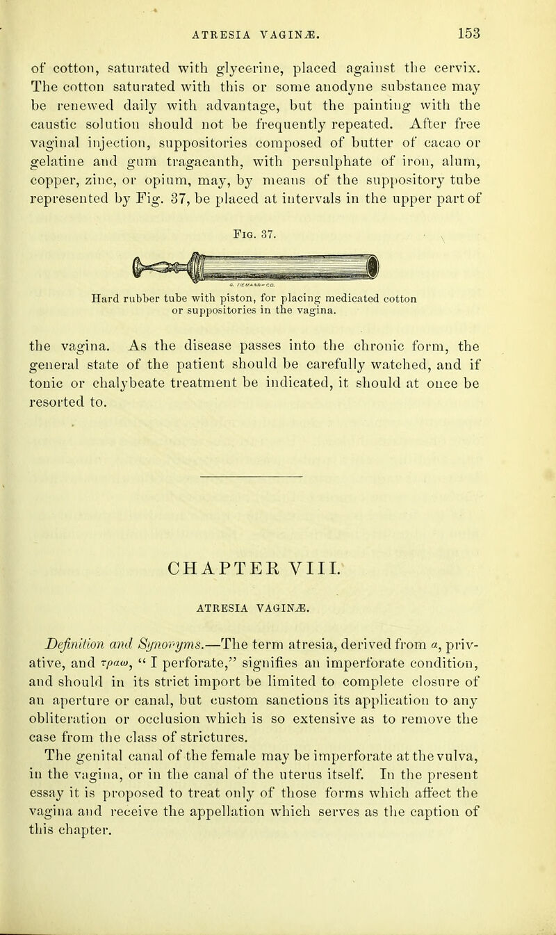 of cotton, saturated with glycerine, placed against the cervix. The cotton saturated with this or some anodyne substance may be renewed daily with advantage, but the painting with the caustic solution should not be frequently repeated. After free vaginal injection, suppositories composed of butter of cacao or gelatine and gum tragacanth, with persulphate of iron, alum, copper, zinc, or opium, may, by means of the suppository tube represented by Fig. 37, be placed at intervals in the upper part of Fig. 37. Hard rubber tube with piston, for placing medicated cotton or suppositories in the vagina. the vagina. As the disease passes into the chronic form, the general state of the patient should be carefully watched, and if tonic or chalybeate treatment be indicated, it should at once be resorted to. CHAPTEK VIII. ATRESIA VAGINiE. Definition and Synovyvis.—The term atresia, derived from «, priv- ative, and rpam^  I perforate, signifies an imperforate condition, and should in its strict import be limited to complete closure of an aperture or canal, but custom sanctions its application to any obliteration or occlusion which is so extensive as to remove the case from the class of strictures. The genital canal of the female may be imperforate at the vulva, in the vagina, or in the canal of the uterus itself. In the present essay it is proposed to treat only of those forms which affect the vagina and receive the appellation which serves as the caption of this chapter.