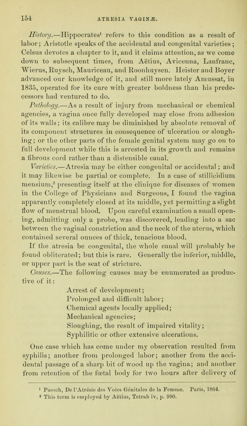 History.—Hippocrates1 refers to this condition as a result of labor; Aristotle speaks of the accidental and congenital varieties; Celsus devotes a chapter to it, and it claims attention, as we come down to subsequent times, from Aetius, Avicenna, Lanfranc, Wierus, Buysch, Mauriceau, and Roonhuysen. Heister and Boyer advanced our knowledge of it, and still more lately Amussat, in 1835, operated for its cure with greater boldness than his prede- cessors had ventured to do. Pathology.—As a result of injury from mechanical or chemical agencies, a vagina once fully developed may close from adhesion of its walls; its calibre may be diminished by absolute removal of its component structures in consequence of ulceration or slough- ing; or the other parts of the female genital system may go on to full development while this is arrested in its growth and remains a fibrous cord rather than a distensible canal. Varieties.—Atresia may be either congenital or accidental ; and it may likewise be partial or complete. In a case of stillicidium mensium,2 presenting itself at the clinique for diseases of women in the College of Physicians and Surgeons, I found the vagina apparently completely closed at its middle, yet permitting a slight flow of menstrual blood. Upon careful examination a small open- ing, admitting only a probe, was discovered, leading into a sac between the vaginal constriction and the neck of the uterus, which contained several ounces of thick, tenacious blood. If the atresia be congenital, the whole canal will probably be found obliterated; but this is rare. Generally the inferior, middle, or upper part is the seat of stricture. Causes.—The following causes may be enumerated as produc- tive of it: Arrest of development; Prolonged and difficult labor; Chemical agents locally applied; Mechanical agencies; Sloughing, the result of impaired vitality; Syphilitic or other extensive ulcerations. One case which has come under my observation resulted from syphilis; another from prolonged labor; another from the acci- dental passage of a sharp bit of wood up the vagina; and another from retention of* the fcetal body for two hours after delivery of 1 Pueseh, Del'Atresie dcs Voies Genitales de la Femme. Paris, 1864. 2 This term is employed by Aetius, Tetrab iv, p. 990.