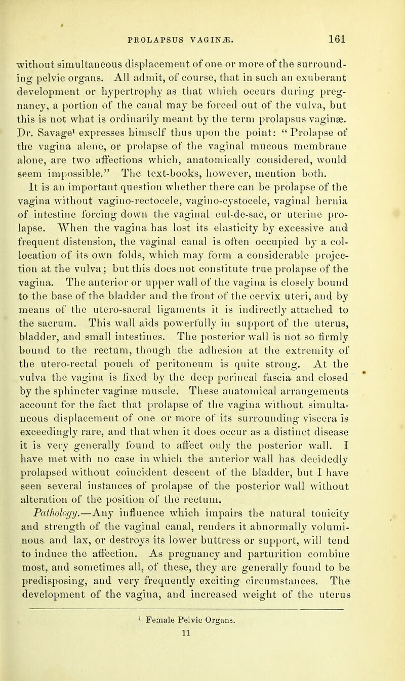 without simultaneous displacement of one or more of the surround- ing pelvic organs. All admit, of course, that in such an exuberant development or hypertrophy as that which occurs during preg- nancy, a portion of the canal may be forced out of the vulva, but this is not what is ordinarily meant by the term prolapsus vaginae. Dr. Savage1 expresses himself thus upon the point: Prolapse of the vagina alone, or prolapse of the vaginal mucous membrane alone, are two affections which, anatomically considered, would seem impossible. The text-books, however, mention both. It is an important question whether there can be prolapse of the vagina without vagino-rectocele, vagino-cystocele, vaginal hernia of intestine forcing down the vaginal cul-de-sac, or uterine pro- lapse. When the vagina has lost its elasticity by excessive and frequent distension, the vaginal canal is often occupied by a col- location of its own folds, which may form a considerable projec- tion at the vulva; but this does not constitute true prolapse of the vagina. The anterior or upper wall of the vagina is closely bound to the base of the bladder and the front of the cervix uteri, and by means of the utero-sacral ligaments it is indirectly attached to the sacrum. This wall aids powerfully in support of the uterus, bladder, and small intestines. The posterior wall is not so firmly bound to the rectum, though the adhesion at the extremity of the utero-reetal pouch of peritoneum is quite strong. At the vulva the vagina is fixed by the deep perineal fascia and closed by the sphincter vagi me muscle. These anatomical arrangements account for the fact that prolapse of the vagina without simulta- neous displacement of one or more of its surrounding viscera is exceedingly rare, and that when it does occur as a distinct disease it is very generally found to affect only the posterior wall. I have met with no case in which the anterior wall has decidedly prolapsed without coincident descent of the bladder, but I have seen several instances of prolapse of the posterior wall without alteration of the position of the rectum. Pathology.—Any influence which impairs the natural tonicity and strength of the vaginal canal, renders it abnormally volumi- nous and lax, or destroys its lower buttress or support, will tend to induce the affection. As pregnancy and parturition combine most, and sometimes all, of these, they are generally found to be predisposing, and very frequently exciting circumstances. The development of the vagina, and increased weight of the uterus 1 Female Pelvic Organs. 11