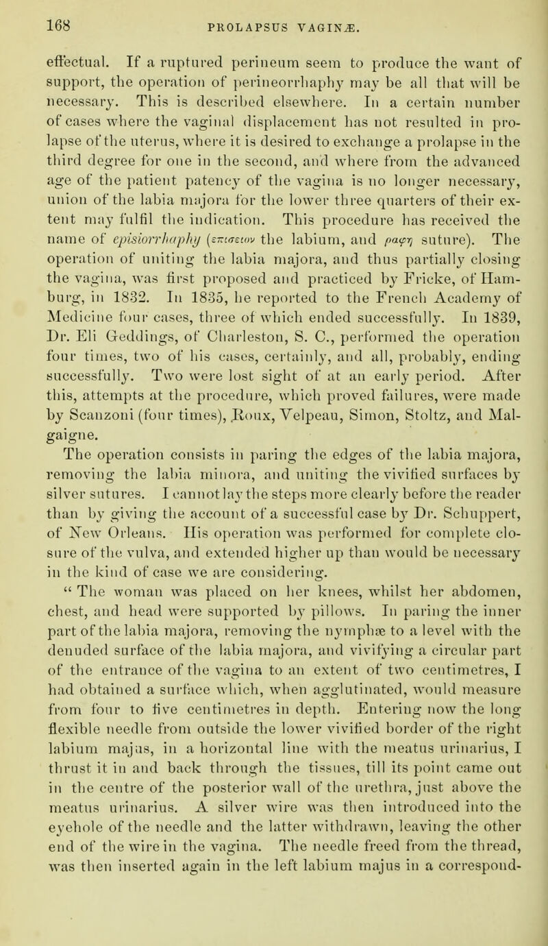 effectual. If a ruptured perineum seem to produce the want of support, the operation of perineorrhaphy may be all that will be necessary. This is described elsewhere. In a certain number of cases where the vaginal displacement lias not resulted in pro- lapse of the uterus, where it is desired to exchange a prolapse in the third degree for one in the second, and where from the advanced age of the patient patency of the vagina is no longer necessary, union of the labia majora for the lower three quarters of their ex- tent may fulfil the indication. This procedure has received the name of episiorrhaphy (eizieeiov the labium, and pa<py suture). The operation of uniting the labia majora, and thus partially closing the vagina, was first proposed and practiced by Fricke, of Ham- burg, in 1832. In 1835, he reported to the French Academy of Medicine four cases, three of which ended successfully. In 1839, Dr. Eli Geddings, of Charleston, S. C, performed the operation four times, two of his cases, certainly, and all, probably, ending successfully. Two were lost sight of at an early period. After this, attempts at the procedure, which proved failures, were made by Scanzoni (four times), .Roiix, Velpeau, Simon, Stoltz, and Mal- gaigne. The operation consists in paring the edges of the labia majora, removing the labia minora, and uniting the vivified surfaces by silver sutures. I cannot lay the steps more clearly before the reader than by giving the account of a successful case by Dr. Schuppert, of JSTew Orleans. His operation was performed for complete clo- sure of the vulva, and extended higher up than would be necessary in the kind of case we are considering.  The woman was placed on her knees, whilst her abdomen, chest, and head were supported by pillows. In paring the inner part of the labia majora, removing the nyrnphse to a level with the denuded surface of the labia majora, and vivifying a circular part of the entrance of the vagina to an extent of two centimetres, I had obtained a surface which, when agglutinated, would measure from four to five centimetres in depth. Entering now the long flexible needle from outside the lower vivified border of the right labium majus, in a horizontal line with the meatus urinarius, I thrust it in and back through the tissues, till its point came out in the centre of the posterior wall of the urethra, just above the meatus urinarius. A silver wire was then introduced into the eyehole of the needle and the latter withdrawn, leaving the other end of the wire in the vagina. The needle freed from the thread, was then inserted again in the left labium majus in a correspond-