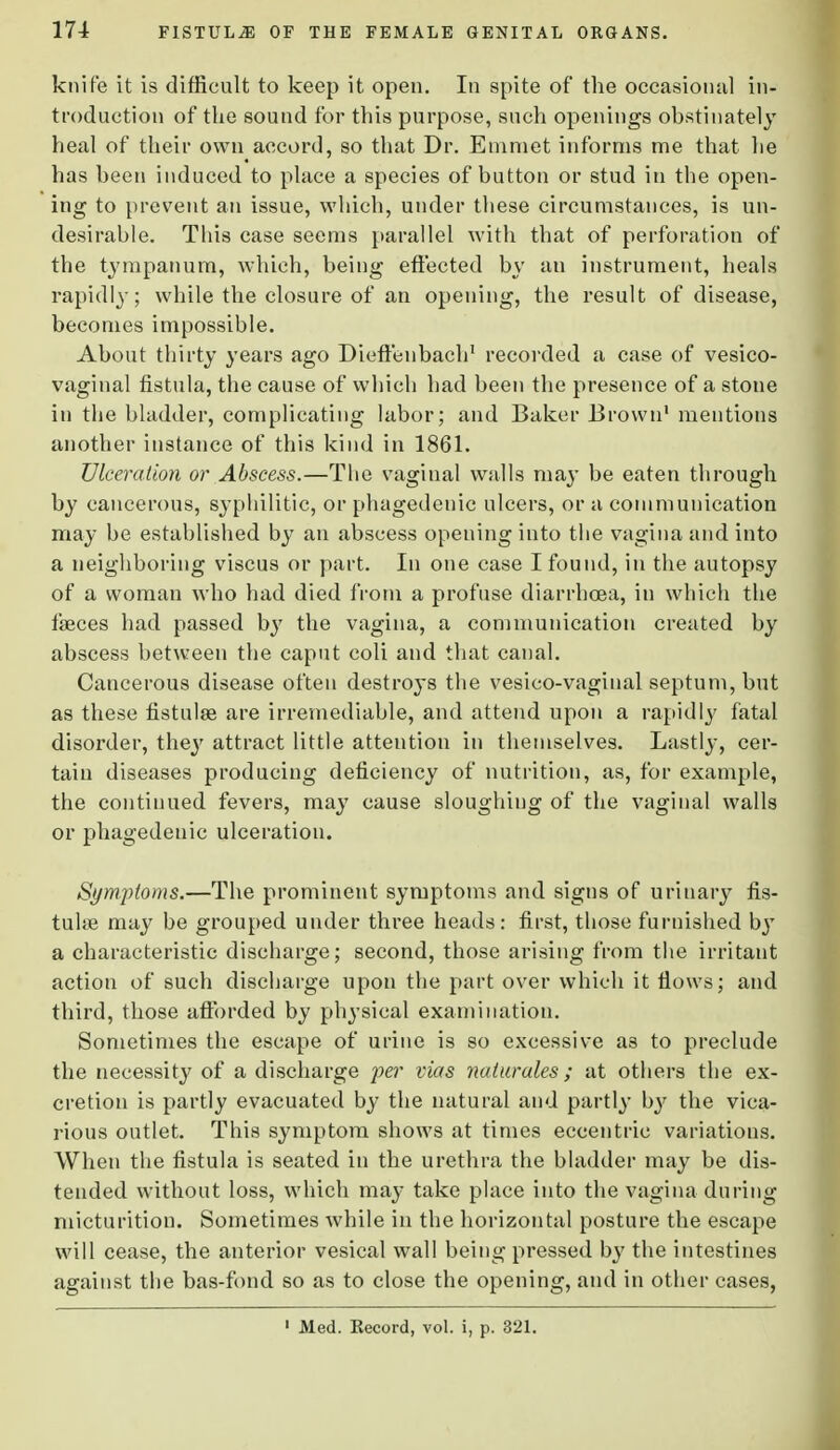 knife it is difficult to keep it open. In spite of the occasional in- troduction of the sound for this purpose, such openings obstinately heal of their own accord, so that Dr. Emmet informs me that he has been induced to place a species of button or stud in the open- ing to prevent an issue, which, under these circumstances, is un- desirable. This case seems parallel with that of perforation of the tympanum, which, being effected by an instrument, heals rapidly; while the closure of an opening, the result of disease, becomes impossible. About thirty years ago Dieftenbach1 recorded a case of vesico- vaginal fistula, the cause of which had been the presence of a stone in the bladder, complicating labor; and Baker Brown1 mentions another instance of this kind in 1861. Ulceration or Abscess.—The vaginal walls may be eaten through by cancerous, syphilitic, or phagedenic ulcers, or a communication may be established by an abscess opening into the vagina and into a neighboring viscus or part. In one case I found, in the autopsy of a woman who had died from a profuse diarrhoea, in which the faeces had passed by the vagina, a communication created by abscess between the caput coli and that canal. Cancerous disease often destroys the vesico-vaginal septum, but as these fistulse are irremediable, and attend upon a rapidly fatal disorder, they attract little attention in themselves. Lastly, cer- tain diseases producing deficiency of nutrition, as, for example, the continued fevers, may cause sloughing of the vaginal walls or phagedenic ulceration. Symptoms.—The prominent symptoms and signs of urinary fis- tuhe may be grouped under three heads: first, those furnished by a characteristic discharge; second, those arising from the irritant action of such discharge upon the part over which it flows; and third, those afforded by physical examination. Sometimes the escape of urine is so excessive a3 to preclude the necessity of a discharge per vias naturales ; at others the ex- cretion is partly evacuated by the natural and partly by the vica- rious outlet. This symptom shows at times eccentric variations. When the fistula is seated in the urethra the bladder may be dis- tended without loss, which may take place into the vagina during micturition. Sometimes while in the horizontal posture the escape will cease, the anterior vesical wall being pressed by the intestines against the bas-fond so as to close the opening, and in other cases, 1 Med. Eecord, vol. i, p. 321.