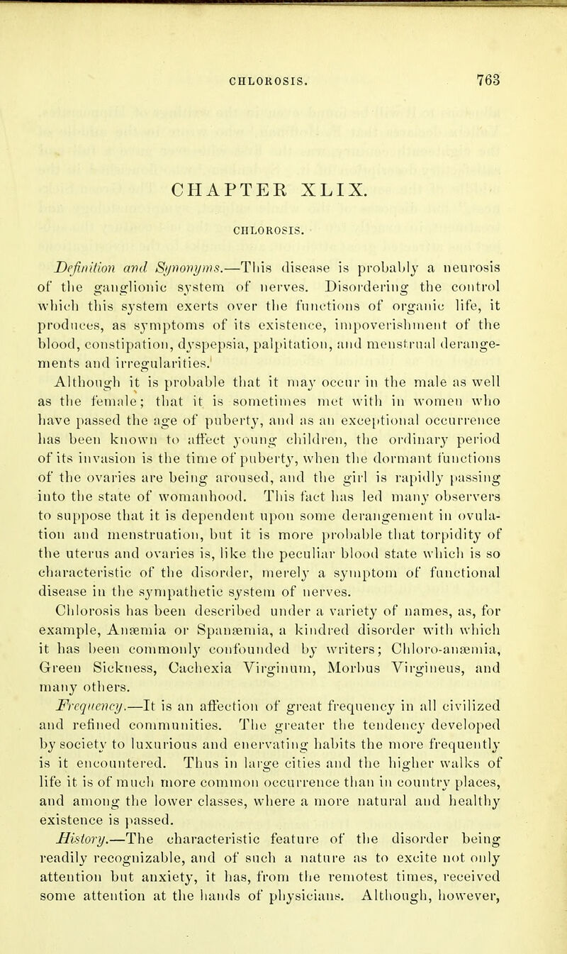 CHAPTER XLIX. CHLOROSIS. Definition and Synonyms.—This disease is probably a neurosis of* the ganglionic system of nerves. Disordering the control which this system exerts over the functions of organic life, it produces, as symptoms of its existence, impoverishment of the blood, constipation, dyspepsia, palpitation, and menstrual derange- ments and irregularities. Although it is probable that it may occur in the male as well as the female; that it is sometimes met with in women who have passed the age of puberty, and as an exceptional occurrence lias been known to affect young children, the ordinary period of its invasion is the time of puberty, when the dormant functions of the ovaries are being aroused, and the girl is rapidly passing into the state of womanhood. This fact has led many observers to suppose that it is dependent upon some derangement in ovula- tion and menstruation, but it is more probable that torpidity of the uterus and ovaries is, like the peculiar blood state which is so characteristic of the disorder, merely a symptom of functional disease in the sympathetic system of nerves. Chlorosis has been described under a variety of names, as, for example, Anaemia or Spanaemia, a kindred disorder with which it has been commonly confounded by writers; Chloro-ansemia, Green Sickness, Cachexia Virgin um, Morbus Virgineus, and many others. Frequency.—It is an affection of great frequency in all civilized and refined communities. The greater the tendency developed by society to luxurious and enervating habits the more frequently is it encountered. Thus in large cities and the higher walks of life it is of much more common occurrence than in country places, and among the lower classes, where a more natural and healthy existence is passed. History.—The characteristic feature of the disorder being readily recognizable, and of such a nature as to excite not only attention but anxiety, it has, from the remotest times, received some attention at the hands of physicians. Although, however,