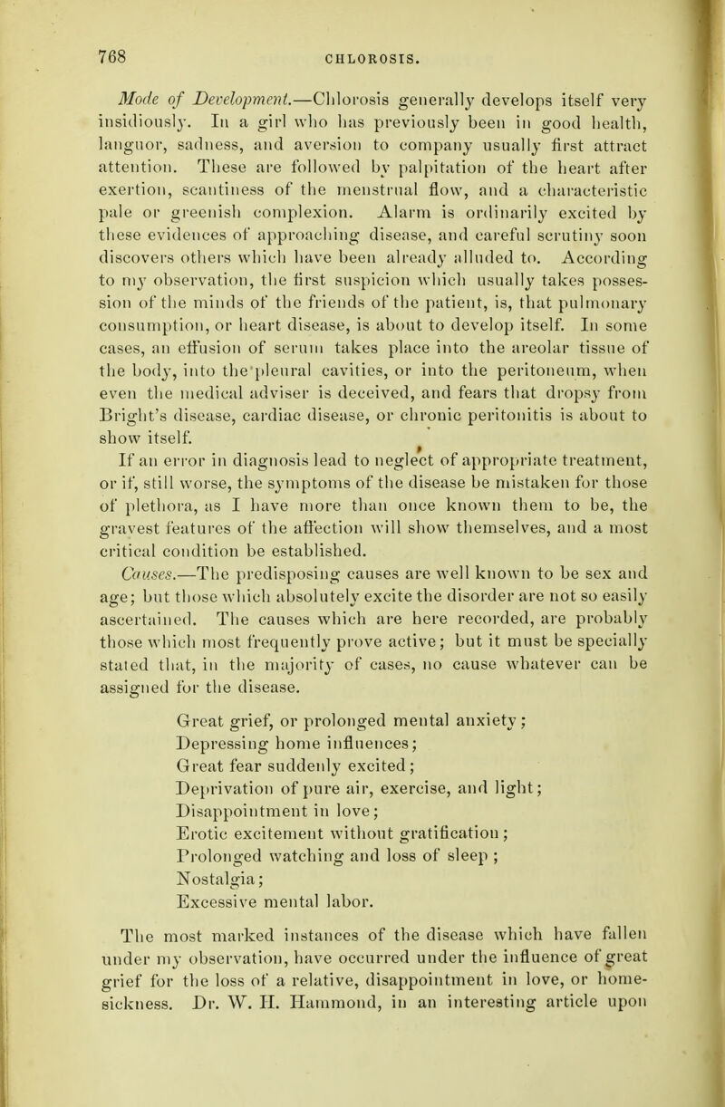 Mode of Development.—Chlorosis generally develops itself very insidiously. In a girl who has previously heen in good health, languor, sadness, and aversion to company usually first attract attention. These are followed by palpitation of the heart after exertion, scantiness of the menstrual flow, and a characteristic pale or greenish complexion. Alarm is ordinarily excited by these evidences of approaching disease, and careful scrutiny soon discovers others which have been already alluded to. According to my observation, the first suspicion which usually takes posses- sion of the minds of the friends of the patient, is, that pulmonary consumption, or heart disease, is about to develop itself. In some cases, an effusion of serum takes place into the areolar tissue of the body, into the pleural cavities, or into the peritoneum, when even the medical adviser is deceived, and fears that dropsy from Bright's disease, cardiac disease, or chronic peritonitis is about to show itself. If an error in diagnosis lead to neglect of appropriate treatment, or if, still worse, the symptoms of the disease be mistaken for those of plethora, as I have more than once known them to be, the gravest features of the affection will show themselves, and a most critical condition be established. Causes.—The predisposing causes are well known to be sex and age; but those which absolutely excite the disorder are not so easily ascertained. The causes which are here recorded, are probably those which most frequently prove active; but it must be specially stated that, in the majority of cases, no cause whatever can be assigned for the disease. Great grief, or prolonged mental anxiety; Depressing home influences; Great fear suddenly excited; Deprivation of pure air, exercise, and light; Disappointment in love; Erotic excitement without gratification ; Prolonged watching and loss of sleep ; Nostalgia; Excessive mental labor. The most marked instances of the disease which have fallen under my observation, have occurred under the influence of great grief for the loss of a relative, disappointment in love, or home- sickness. Dr. W. II. Hammond, in an interesting article upon