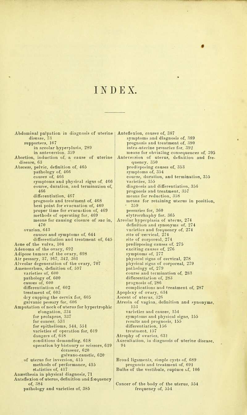INDEX. Abdominal palpation in diagnosis of uterine disease, 73 supporters, 167 in areolar hyperplasia, 289 in anteversion. 359 Abortion, induction of, a cause of uterine disease, 63 Abscess, pelvic, definition of, 465 pathology of, 466 causes of, 466 symptoms and physical signs of, 466 course, duration, and termination of, 466 differentiation, 467 prognosis and treatment of, 468 best point for evacuation of, 469 proper time for evacuation of, 469 methods of operating for, 469 means for causing closure of sac in, 470 ovarian, 643 causes and symptoms of, 644 differentiation and treatment of, 645 Acne of the vulva, 104 Adenoma of the ovary, 692 Adipose tumors of the ovary, 698 Air pessary, 37, 167, 342, 361 Alveolar degeneration of the ovary, 707 Amenorrhoea, definition of, 597 varieties of, 600 pathology of. 600 causes of, 600 differentiation of, 602 treatment of, 603 dry cupping the cervix for, 605 galvanic pessary for, 606 Amputation of neck of uterus for hypertrophic elongation, 334 for prolapsus, 337 for cancer, 533 for epithelioma, 544, 551 varieties of operation for, 619 dangers of, 618 conditions demanding, 618 operation by bistoury or scissors, 619 ecraseur, 620 galvano-caustic, 620 of uterus for inversion, 415 methods of performance, 415 statistics of, 417 Anaesthesia in physical diagnosis, 71 Anteflexion of uterus, definition and frequency of, 384 pathology and varieties of, 385 Anteflexion, causes of, 387 symptoms and diagnosis of, 389 prognosis and treatment of, 390 intra-uterine pessaries for. 392 means for obviating consequences of. 395 Anteversion of uterus, definition and fre- quency. 350 predisposing causes of, 353 symptoms of, 354 course, duration, and termination, 355 varieties, 355 diagnosis and differentiation, 356 prognosis and treatment, 357 means for reduction, 358 means for retaining uterus in position, « 359 pessaries for, 360 elytrorrhaphy for. 365 Areolar hyperplasia of uterus, 274 definition and synonyms of, 274 varieties and frequency of, 274 site of cervical, 274 site of corporeal, 274 predisposing causes of. 275 exciting causes of, 276 symptoms of, 277 physical signs of cervical, 278 physical signs of corporeal, 279 pathology of, 279 course and termination of, 283 differentiation of, 283 prognosis of, 286 complications and treatment of, 287 Apoplexy of ovary, 634 Ascent of uterus, 326 Atresia of vagina, definition and synonyms, 153 varieties and causes, 154 symptoms and physical signs, 155 results and prognosis, 155 differentiation, 156 treatment, 157 Atrophy of ovaries, 631 Auscultation, in diagnosis of uterine disease, 94 Broad ligaments, simple cysts of, 689 prognosis and treatment of, 691 Bulbs of the vestibule, rupture of, 106 Cancer of the body of the uterus, 554 frequency of, 554