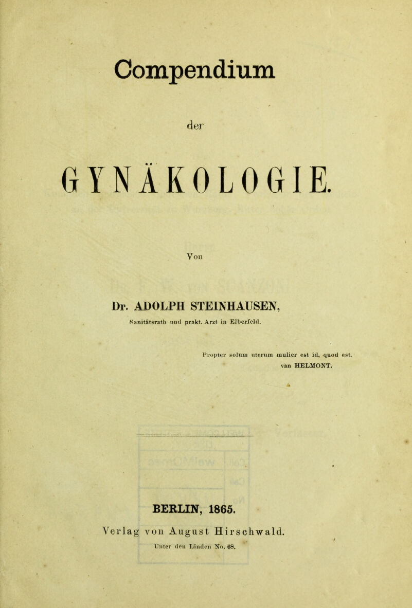 Compendium der GYNÄKOLOGIE. Von Dr. ADOLPH STEINHAUSEN, Sanitätsrath und prakt. Arzt in Elberfeld. Piopter sohun nternm mulier est id, quod est. van HELMONT. Verlag BERLIN, 1865. von August Unter den Linden Hirschwald. No. 68.