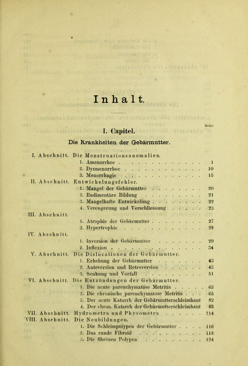 Inhalt. Seite I. Capitel. Die Krankheiten der Gebärmutter. I. Abschnitt. Die Menstruationsanomalien. 1. Amenorrhoe i 2. Dysmenorrhoe 10 3. Menorrhagie . 15 IL Abschnitt. Entwickelungsfehler. 1. Mangel der Gebärmutter 20 2. Rudimentäre Bildung 21 3. Mangelhafte Entwicklung 22 4. Verengerung und Verschliessung 23 III. Abschnitt. 1. Atrophie der Gebärmutter 27 2. Hypertrophie 28 IV. Abschnitt. 1. Inversion der Gebärmutter 29 2. Inflexion 34 V. Abschnitt. Die Dislocationen der Gebärmutter. 1. Erhebung der Gebärmutter 43 2. Anteversion und Retroversion 43 3. Senkung und Vorfall 51 VI. Abschnitt. Die Entzündungen der Gebärmutter. 1-. Die acute parenchymatöse Metritis 63 2. Die chronische parenchymatöse Metritis ... 65 3. Der acute Katarrh der Gebärmutterschleimhaut 82 4. Der chron. Katarrh der Gebärmntterschleimhaut 83 VII. Abschnitt. Hydrometra und Physometra 114 VTII. Abschnitt. Die Neubildungen. 1. Die Schleimpoiypen der Gebärmutter . . . . 116 2. Das runde Fibroid 118 3. Die fibrösen Polypen 124