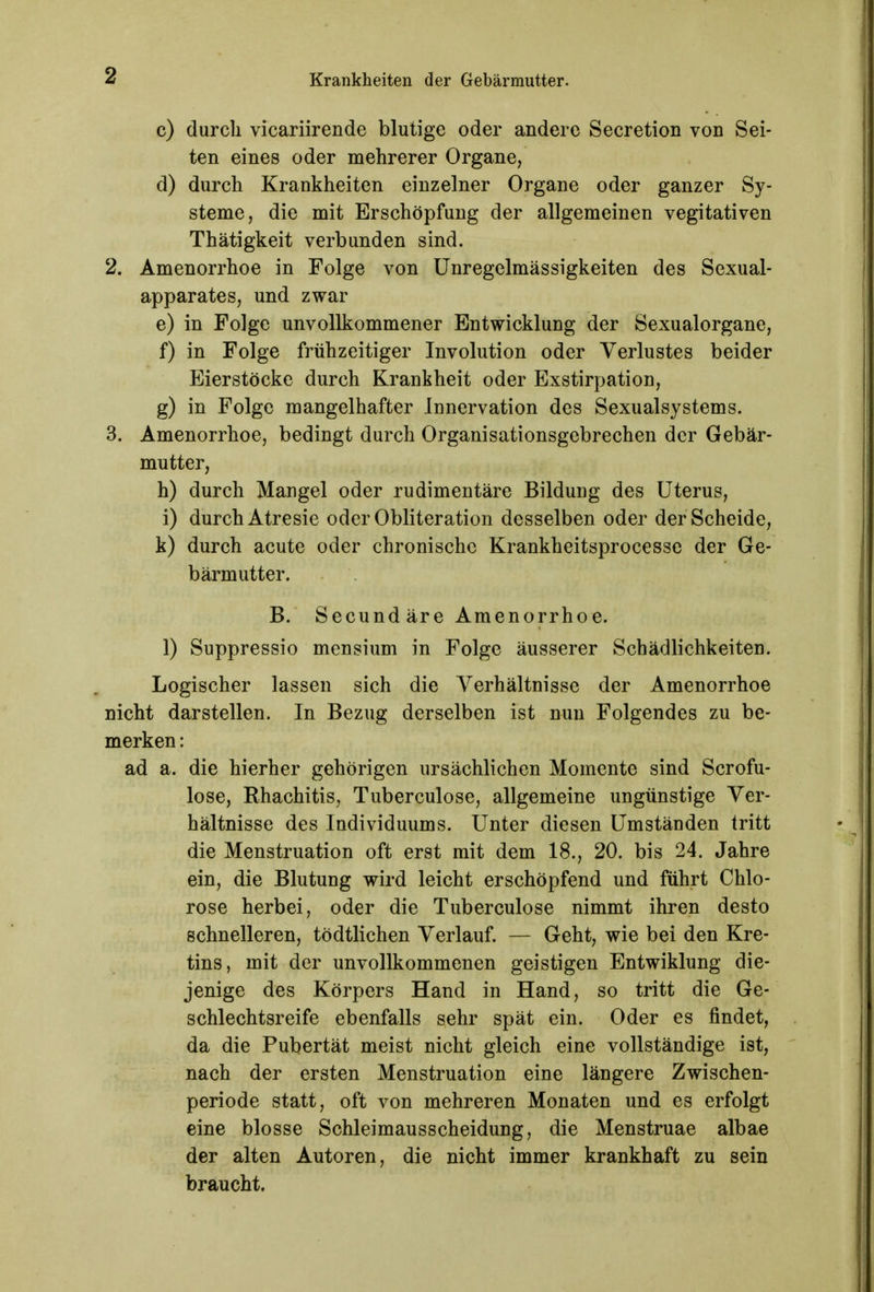 c) durch vicariirende blutige oder andere Secretion von Sei- ten eines oder mehrerer Organe/ d) durch Krankheiten einzelner Organe oder ganzer Sy- steme, die mit Erschöpfung der allgemeinen vegitativen Thätigkeit verbunden sind. 2. Amenorrhoe in Folge von Unregelmässigkeiten des Sexual- apparates, und zwar e) in Folge unvollkommener Entwicklung der Sexualorgane, f) in Folge frühzeitiger Involution oder Verlustes beider Eierstöcke durch Krankheit oder Exstirpation, g) in Folge mangelhafter Innervation des Sexualsystems. 3. Amenorrhoe, bedingt durch Organisationsgebrechen der Gebär- mutter, h) durch Mangel oder rudimentäre Bildung des Uterus, i) durch Atresie oder Obliteration desselben oder der Scheide, k) durch acute oder chronische Krankheitsprocesse der Ge- bärmutter. B. Secund äre Amenorrhoe. 1) Suppressio mensium in Folge äusserer Schädlichkeiten. Logischer lassen sich die Verhältnisse der Amenorrhoe nicht darstellen. In Bezug derselben ist nun Folgendes zu be- merken : ad a. die hierher gehörigen ursächlichen Momente sind Scrofu- lose, Rhachitis, Tuberculose, allgemeine ungünstige Ver- hältnisse des Individuums. Unter diesen Umständen tritt die Menstruation oft erst mit dem 18., 20. bis 24. Jahre ein, die Blutung wird leicht erschöpfend und führt Chlo- rose herbei, oder die Tuberculose nimmt ihren desto schnelleren, tödtlichen Verlauf. — Geht, wie bei den Kre- tins, mit der unvollkommenen geistigen Entwiklung die- jenige des Körpers Hand in Hand, so tritt die Ge- schlechtsreife ebenfalls sehr spät ein. Oder es findet, da die Pubertät meist nicht gleich eine vollständige ist, nach der ersten Menstruation eine längere Zwischen- periode statt, oft von mehreren Monaten und es erfolgt eine blosse Schleimausscheidung, die Menstruae albae der alten Autoren, die nicht immer krankhaft zu sein braucht.