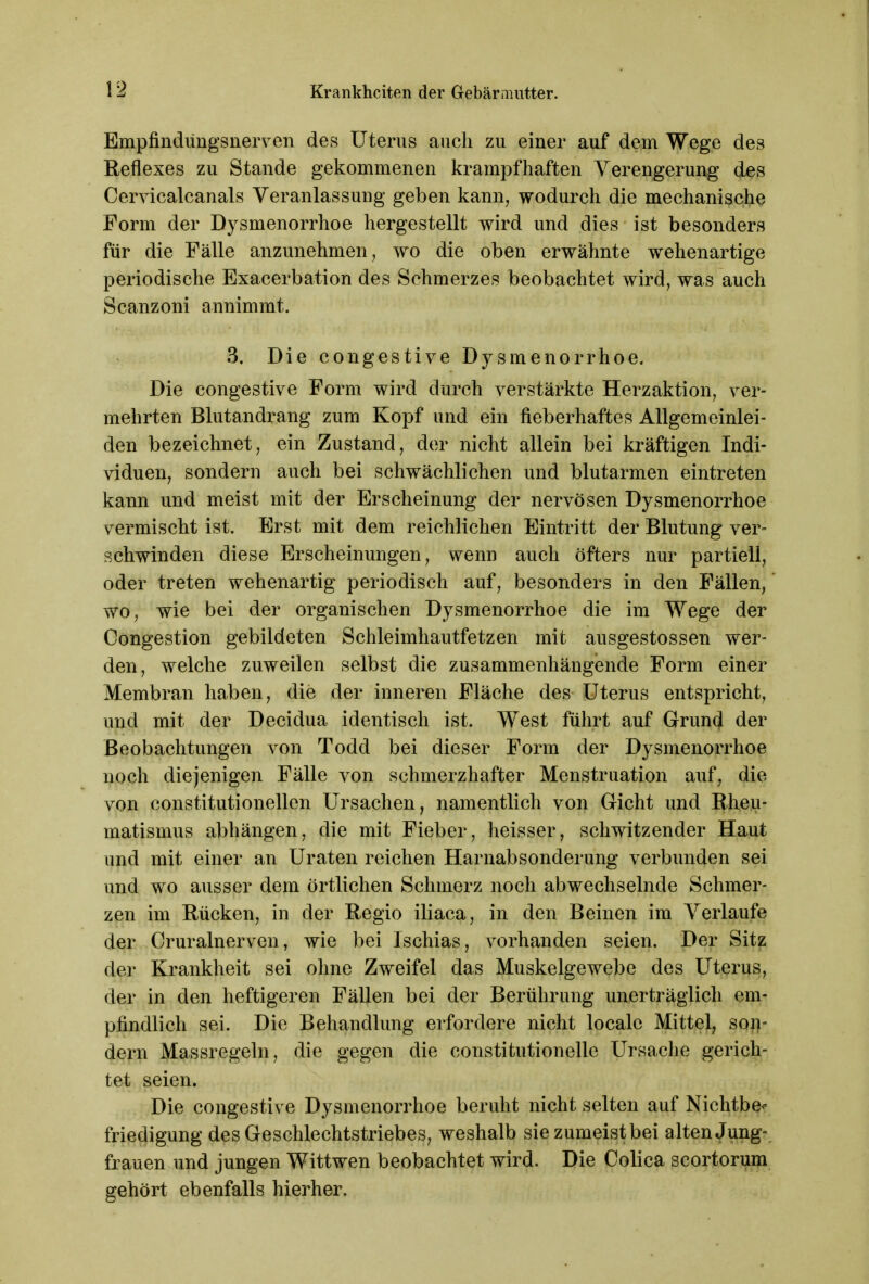 Empfmdtingsnerven des Uterus auch zu einer auf dem Wege des Reflexes zu Stande gekommenen krampfhaften Verengerung des Cervicalcanals Veranlassung geben kann, wodurch die mechanische Form der Dysmenorrhoe hergestellt wird und dies ist besonders für die Fälle anzunehmen, wo die oben erwähnte wehenartige periodische Exacerbation des Schmerzes beobachtet wird, was auch Scanzoni annimmt. 3. Die congestive Dysmenorrhoe. Die congestive Form wird durch verstärkte Herzaktion, ver- mehrten Blutandrang zum Kopf und ein fieberhaftes Allgemeinlei- den bezeichnet, ein Zustand, der nicht allein bei kräftigen Indi- viduen, sondern auch bei schwächlichen und blutarmen eintreten kann und meist mit der Erscheinung der nervösen Dysmenorrhoe vermischt ist. Erst mit dem reichlichen Eintritt der Blutung ver- schwinden diese Erscheinungen, wenn auch öfters nur partiell, oder treten wehenartig periodisch auf, besonders in den Fällen, wo, wie bei der organischen Dysmenorrhoe die im Wege der Congestion gebildeten Schleimhautfetzen mit ausgestossen wer- den, welche zuweilen selbst die zusammenhängende Form einer Membran haben, die der inneren Fläche des Uterus entspricht, und mit der Decidua identisch ist. West führt auf Grund der Beobachtungen von Todd bei dieser Form der Dysmenorrhoe noch diejenigen Fälle von schmerzhafter Menstruation auf, die von constitutionellen Ursachen, namentlich von (rieht und Rheu- matismus abhängen, die mit Fieber, heisser, schwitzender Haut und mit einer an Uraten reichen Harnabsonderung verbunden sei und wo ausser dem örtlichen Schmerz noch abwechselnde Schmer- zen im Rücken, in der Regio iliaca, in den Beinen im Verlaufe der Cruralnerven, wie bei Ischias, vorhanden seien. Der Sitz der Krankheit sei ohne Zweifel das Muskelgewebe des Uterus, der in den heftigeren Fällen bei der Berührung unerträglich em- pfindlich sei. Die Behandlung erfordere nicht locale Mittel, son- dern Massregeln, die gegen die constitutionelle Ursache gerich- tet seien. Die congestive Dysmenorrhoe beruht nicht selten auf Nichtbe* friedigung des Geschlechtstriebes, weshalb sie zumeist bei alten Jung- frauen und jungen Wittwen beobachtet wird. Die Colica scortorum gehört ebenfalls hierher.