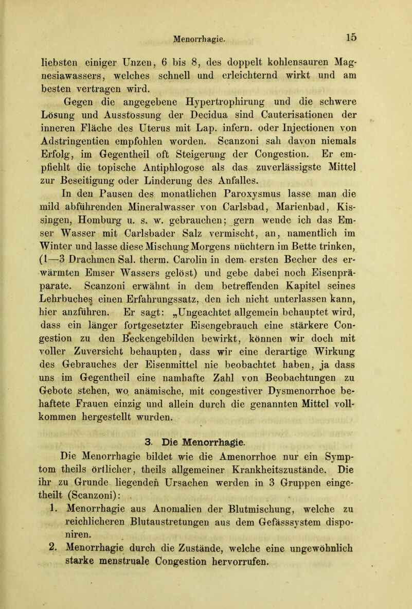 liebsten einiger Unzen, 6 bis 8, des doppelt kohlensauren Mag- nesiawassers, welches schnell und erleichternd wirkt und am besten vertragen wird. Gegen die angegebene Hypertrophirung und die schwere Lösung und Ausstossung der Decidua sind Cauterisationen der inneren Fläche des Uterus mit Lap. infern, oder Injectionen von Adstringentien empfohlen worden. Scanzoni sah davon niemals Erfolg, im Gegentheil oft Steigerung der Congestion. Er em- pfiehlt die topische Antiphlogose als das zuverlässigste Mittel zur Beseitigung oder Linderung des Anfalles. In den Pausen des monatlichen Paroxysmus lasse man die mild abführenden Mineralwasser von Carlsbad, Marienbad, Kis- singen, Homburg u. s. w. gebrauchen; gern wende ich das Em- ser Wasser mit Carlsbader Salz vermischt, an, namentlich im Winter und lasse diese Mischung Morgens nüchtern im Bette trinken, (l—3 Drachmen Sal. therm. Carolin in dem* ersten Becher des er- wärmten Emser Wassers gelöst) und gebe dabei noch Eisenprä- parate. Scanzoni erwähnt in dem betreffenden Kapitel seines Lehrbuches einen Erfahrungssatz, den ich nicht unterlassen kann, hier anzführen. Er sagt: „Ungeachtet allgemein behauptet wird, dass ein länger fortgesetzter Eisengebrauch eine stärkere Con- gestion zu den Beckengebilden bewirkt, können wir doch mit voller Zuversicht behaupten, dass wir eine derartige Wirkung des Gebrauches der Eisenmittel nie beobachtet haben, ja dass uns im Gegentheil eine namhafte Zahl von Beobachtungen zu Gebote stehen, wo anämische, mit congestiver Dysmenorrhoe be- haftete Frauen einzig und allein durch die genannten Mittel voll- kommen hergestellt wurden. 3. Die Menorrhagie. Die Menorrhagie bildet wie die Amenorrhoe nur ein Symp- tom theils örtlicher, theils allgemeiner Krankheitszustände. Die ihr zu Grunde liegenden Ursachen werden in 3 Gruppen einge- teilt (Scanzoni): . 1. Menorrhagie aus Anomalien der Blutmischung, welche zu reichlicheren Blutaustretungen aus dem Gefässsystem dispo- niren. 2. Menorrhagie durch die Zustände, welche eine ungewöhnlich starke menstruale Congestion hervorrufen.