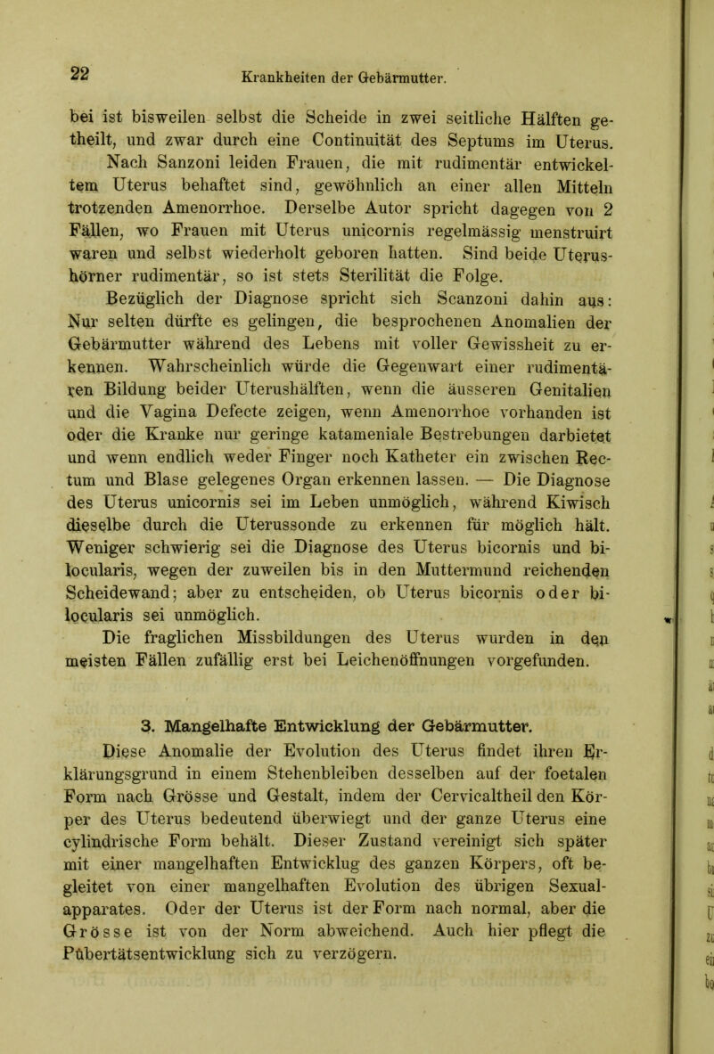 bei ist bisweilen selbst die Scheide in zwei seitliche Hälften ge- theilt, und zwar durch eine Continuität des Septums im Uterus. Nach Sanzoni leiden Frauen, die mit rudimentär entwickel- tem Uterus behaftet sind, gewöhnlich an einer allen Mitteln trotzenden Amenorrhoe. Derselbe Autor spricht dagegen von 2 Fällen, wo Frauen mit Uterus unicornis regelmässig menstruirt waren und selbst wiederholt geboren hatten. Sind beide Uterus- hörner rudimentär, so ist stets Sterilität die Folge. Bezüglich der Diagnose spricht sich Scanzoni dahin aus: Nur selten dürfte es gelingen, die besprochenen Anomalien der Gebärmutter während des Lebens mit voller Gewissheit zu er- kennen. Wahrscheinlich würde die Gegenwart einer rudimentä- ren Bildung beider Üterushälften; wenn die äusseren Genitalien und die Yagina Defecte zeigen, wenn Amenorrhoe vorhanden ist oder die Kranke nur geringe katameniale Bestrebungen darbietet und wenn endlich weder Finger noch Katheter ein zwischen Rec- tum und Blase gelegenes Organ erkennen lassen. — Die Diagnose des Uterus unicornis sei im Leben unmöglich, während Kiwisch dieselbe durch die Uterussonde zu erkennen für möglich hält. Weniger schwierig sei die Diagnose des Uterus bicornis und bi- locularis, wegen der zuweilen bis in den Muttermund reichenden Scheidewand; aber zu entscheiden, ob Uterus bicornis oder bi- locularis sei unmöglich. Die fraglichen Missbildungen des Uterus wurden in den meisten Fällen zufällig erst bei Leichenöffnungen vorgefunden. 3. Mangelhafte Entwicklung der Gebärmutter. Diese Anomalie der Evolution des Uterus findet ihren Er- klärungsgrund in einem Stehenbleiben desselben auf der foetalen Form nach Grösse und Gestalt, indem der Cervicaltheil den Kör- per des Uterus bedeutend überwiegt und der ganze Uterus eine cylindrische Form behält. Dieser Zustand vereinigt sich später mit einer mangelhaften Entwicklug des ganzen Körpers, oft be- gleitet von einer mangelhaften Evolution des übrigen Sexual- apparates. Oder der Uterus ist der Form nach normal, aber die Grösse ist von der Norm abweichend. Auch hier pflegt die Pübertätsentwicklung sich zu verzögern.