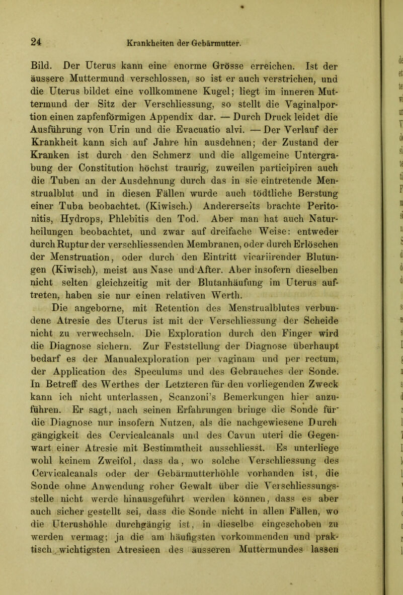 Bild. Der Uterus kann eine enorme Grösse erreichen. Ist der äussere Muttermund verschlossen, so ist er auch verstrichen, und die Uterus bildet eine vollkommene Kugel; liegt im inneren Mut- termund der Sitz der Verschliessung, so stellt die Vaginalpor- tion einen zapfenförmigen Appendix dar. — Durch Druck leidet die Ausführung von Urin und die Evacuatio alvi. — Der Verlauf der Krankheit kann sich auf Jahre hin ausdehnen; der Zustand der Kranken ist durch den Schmerz und die allgemeine Untergra- bung der Constitution höchst traurig, zuweilen participiren auch die Tuben an der Ausdehnung durch das in sie eintretende Men- strualblut und in diesen Fällen wurde auch tödtliche Berstung einer Tuba beobachtet. (Kiwisch.) Andererseits brachte Perito- nitis, Hydrops, Phlebitis den Tod. Aber man hat auch Natur- heilungen beobachtet, und zwar auf dreifache Weise: entweder durch Ruptur der verschliessenden Membranen, oder durch Erlöschen der Menstruation, oder durch den Eintritt vicariirender Blutun- gen (Kiwisch), meist aus Nase und After. Aber insofern dieselben nicht selten gleichzeitig mit der Blutanhäufung im Uterus auf- treten, haben sie nur einen relativen Werth. Die angeborne, mit Retention des Menstrualblutes verbun- dene Atresie des Uterus ist mit der Verschliessung der Scheide nicht zu verwechseln. Die Exploration durch den Finger wird die Diagnose sichern. Zur Feststellung der Diagnose überhaupt bedarf es der Manualexploration per vaginam und per rectum, der Application des Speculums und des Gebrauches der Sonde. In Betreff des Werthes der Letzteren für den vorliegenden Zweck kann ich nicht unterlassen, Scanzoni's Bemerkungen hier anzu- führen. Er sagt, nach seinen Erfahrungen bringe die Sonde für die Diagnose nur insofern Nutzen, als die nachgewiesene Durch gängigkeit des Cervicalcanals und des Cavun uteri die Gegen- wart einer Atresie mit Bestimmtheit ausschliesst. Es unterliege wohl keinem Zweifol, dass da, wo solche Verschliessung des Cervicalcanals oder der Gebärmutterhöhle vorhanden ist, die Sonde ohne Anwendung roher Gewalt über die Vei Schliessungs- stelle nicht werde hinausgeführt werden können, dass es aber auch sicher gestellt sei, dass die Sonde nicht in allen Fällen, wo die Uterushöhle durchgängig ist, in dieselbe eingeschoben zu werden vermag; ja die am häufigsten vorkommenden und prak- tisch , wichtigsten Atresieen des äusseren Muttermundes lassen