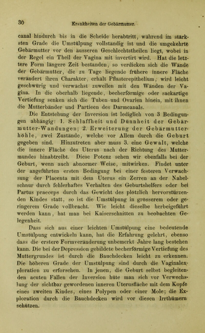 canal hindurch bis in die Scheide herabtritt, während im stärk- sten Grade die Umstülpung vollständig ist und die umgekehrte Gebärmutter vor den äusseren Geschlechtstheilen liegt, wobei in der Regel ein Theil der Vagina mit invertirt wird. Hat die letz- tere Form längere Zeit bestanden, so verdicken sich die Wände der Gebärmutter, die zu Tage liegende frühere innere Fläche verändert ihren Charakter, erhält Pflasterepithelium, wird leicht gescbwürig und verwächst zuweilen mit den Wänden der Va- gina. In die oberhalb liegende, becherförmige oder sackartige Vertiefung senken sich die Tuben und Ovarien hinein, mit ihnen die Mutterbänder und Partieen des Darmcanals. Die Entstehung der Inversion ist lediglich von 3 Bedingun- gen abhängig: 1. Schlaffheit und Dünnheit der Gebär- mutter-Wandungen; 2. Erweiterung der Gebärmutter- höhle, zwei Zustände, welche vor Allem durch die Geburt gegeben sind. Hinzutreten aber muss 3. eine Gewalt, welche die innere Fläche des Uterus nach der Richtung des Mutter- mundes hinabtreibt. Diese Potenz sehen wir ebenfalls bei der Geburt, wenn auch abnormer Weise, mitwirken. Findet unter der angeführten ersten Bedingung bei einer festeren Verwach- sung der Placenta mit dem Uterus ein Zerren an der Nabel- schnur durch fehlerhaftes Verhalten des Geburtshelfers oder bei Partus praeceps durch das Gewicht des plötzlich hervor stürzen- den Kindes statt, so ist die Umstülpung in grösserem oder ge- ringerem Grade vollbracht. Wie leicht dieselbe herbeigeführt werden kann, hat man bei Kaiserschnitten zu beobachten Ge- legenheit. Dass sich aus einer leichten Umstülpimg eine bedeutende Umstülpung entwickeln kann, hat die Erfahrung gelehrt, ebenso dass die erstere Formveränderung unbemerkt Jahre lang bestehen kann. Die bei der Depression gebildete becherförmige Vertiefung des Muttergrundes ist durch die Bauchdecken leicht zu erkennen. Die höheren Grade der Umstülpung sind durch die Vaginalex- ploration zu erforschen. In jenen, die Geburt selbst begleiten- den acuten Fällen der Inversion hüte man sich vor Verwechs- lung der sichtbar gewordenen inneren Uterusfläche mit dem Kopfe eines zweiten Kindes, eines Polypen oder einer Mole; die Ex- ploration durch die Bauchdecken wird vor diesen Irrthümern schützen.