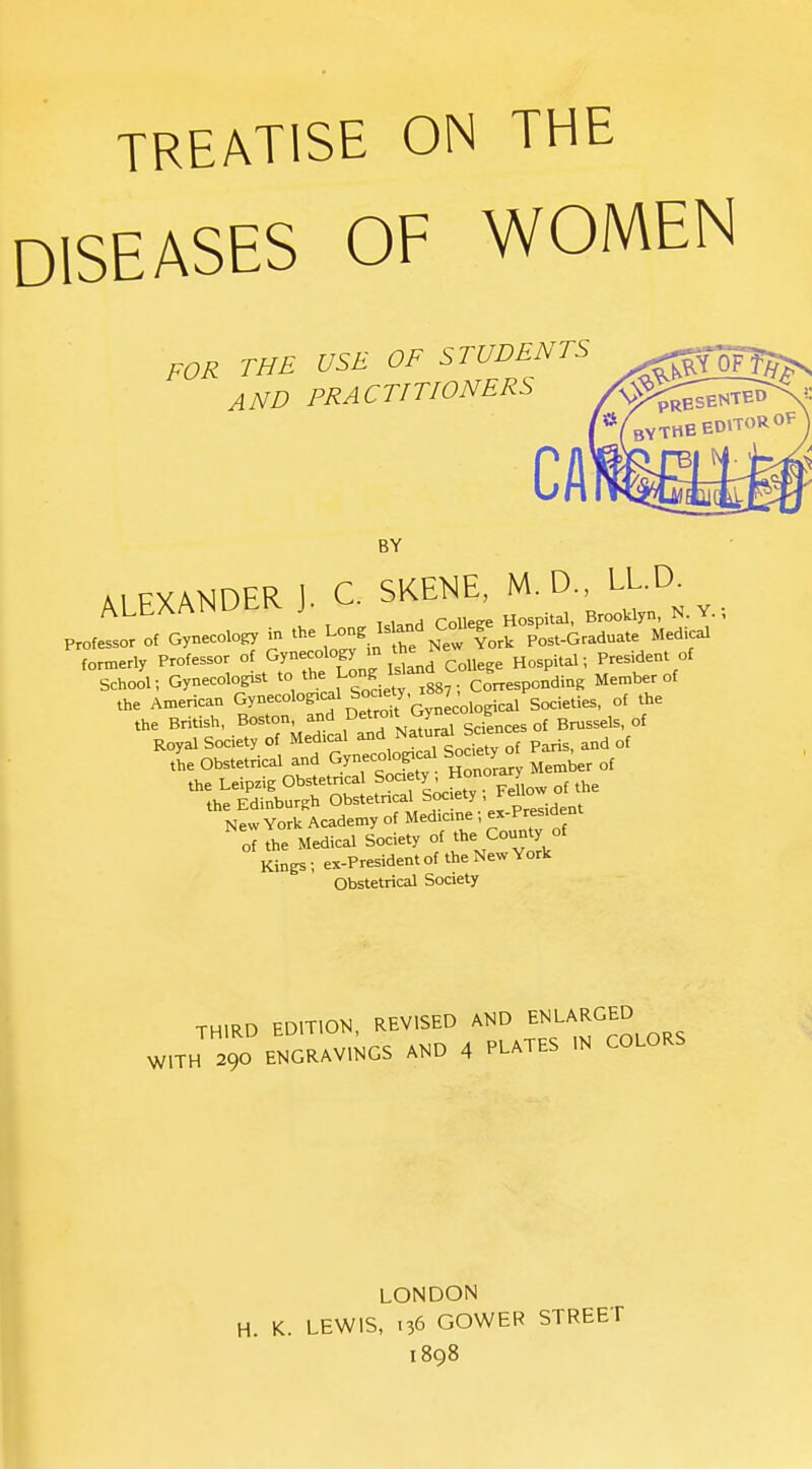 TREATISE ON THE DISEASES OF WOMEN FOR THE USE OF STUDENTS AND PRACTITIONERS BY AlFXAl^DER J. C. SKETCH, M. D., LL.D. ALbAAlNUcivj. ^^^^^^^^^ Y. Professor of Gynecolo^ in the ^^-^^.^^'^^ ^::^Zr^ pLt-Graduate Medical f„,,erly Professor <>^. ^^J^^l^:; ^,1^ CoUe^e Hospital •, President of School; Gynecologist to the Long corresponding Member of the American Gynecolop^l boaety 1887^ ^^^.^^.^^^ ^j^^ the British, Boston, and ^^^'''^^^^'sciences of Brussels, of Royal Society of Med.cal ^nd Natural Sae the Obstetrical and Gynecoto^cal Society^ ^^^^^ the Leipzig Obstetncal Society- Honor y the Edinburgh Obstetncal Soc ety - Felloj New York Academy of Medicine; ex-Presid nt Jew YorK Acaucui;'• ■ , „( of the Medical Society of the County of Kings; ex-President of the New York Obstetrical Society THIRD EDITION, REVISED AND ENLARGED W,Th Te'.»,NCS and 4 PLATES IN COLORS LONDON H. K. LEWIS, .36 GOWER STREET 1898