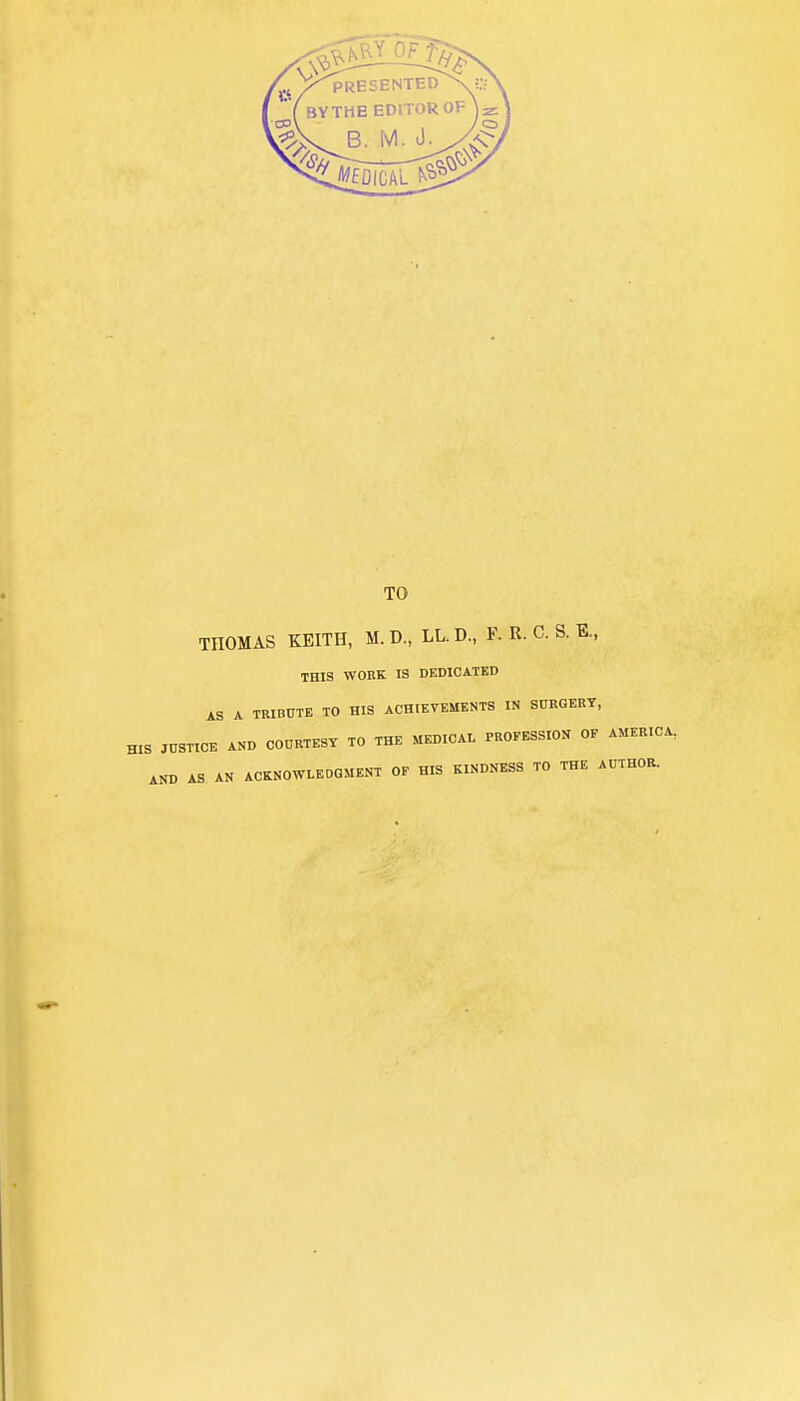 TO THOMAS KEITH, M. D, LL. D., ¥. R. C. S. K., THIS WORK IS DEDICATED AS A TRIBUTE TO HIS ACHIEVEMENTS IN SURGERY, HIS JUSTICE AND COURTESY TO THE MEDICAL PROFESSION OF AMERICA, AND AS AN ACKNOWLEDGMENT OF HIS KINDNESS TO THE AUTHOR.