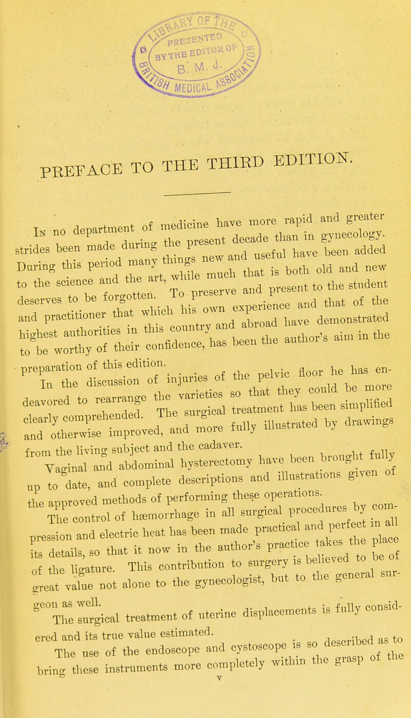 Strides been made dunng the P^^^^^^ ^^^ ^^^^^ ^,e, added 'i::zLtz:z:^^o. .d and .ew to the science and the ait,w p,esent to the student frnm the living snbieet and the cadaver. •, ^ p n„ ;* oal an°d abd„n,h,al hyste-ectom, ha.e been « ' „p To^date, and complete descriptions and i.h,Btra.,ens g.ven of ,L anoroved methods of performing these operations. ntrolol hemorrhage in ah pression and electric heat has been made practical and pe f .n^ L details, so that it now in the anther's pracUc Ue t, p a „f the liMtnre This contribntion to snrgery is believed to be le not alone to the gynecologist, but to the general snr- 'Ti::::^gical treatment of uterine displacements is fully consid- ered and its true vahie estimated. _ A^^ovihed as to The use of the endoscope and cystoscope is so ^^^^^^^^^^^ bring these instruments more completely within the grasp of the