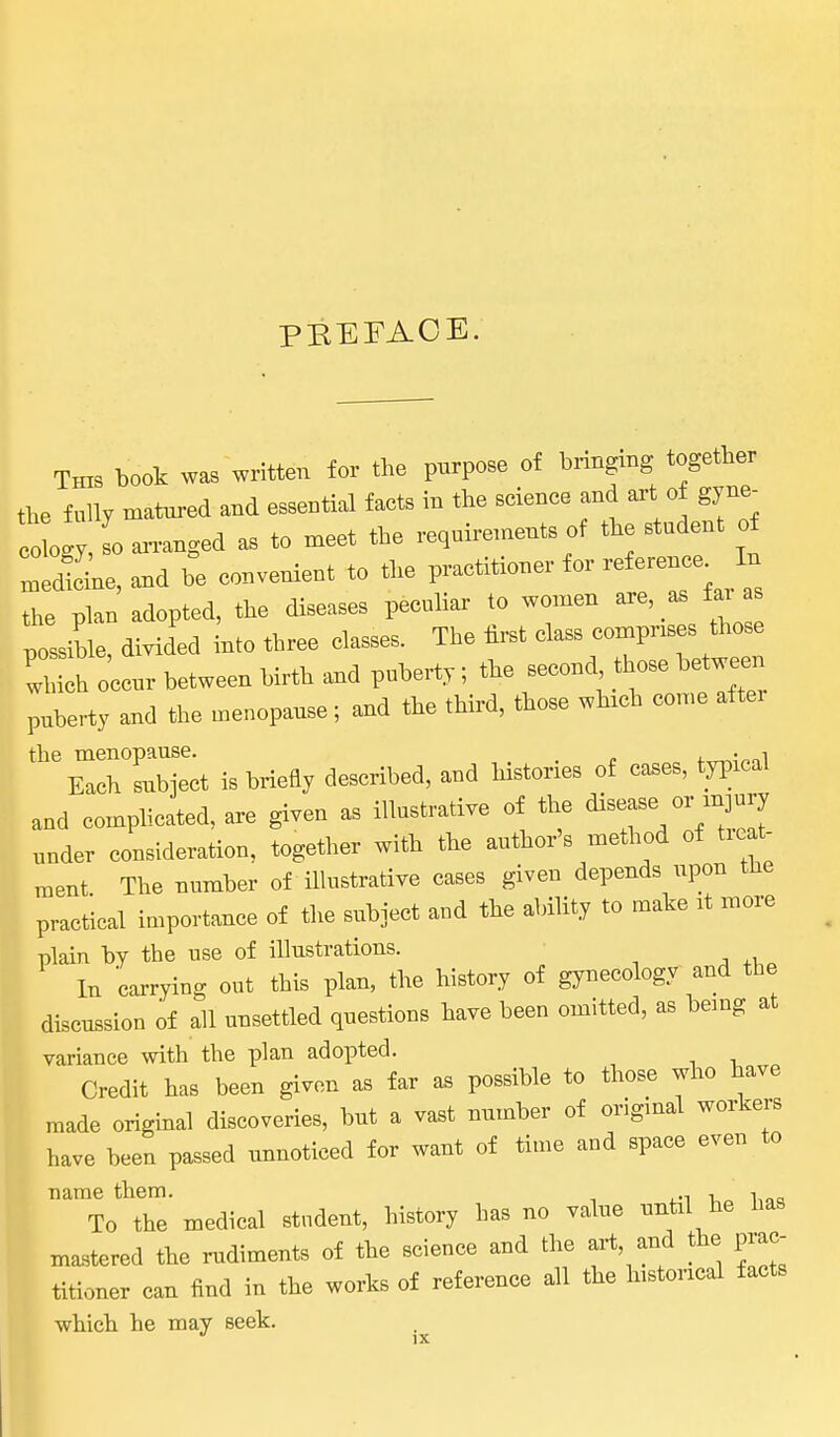 PEEFACE. This book was written for the purpose of brtagmg together the fully matured and eBseutial facts in the science d a W^^- ogy, I an-anged as to meet the requirements of tie etudeut of ZJL, and he convenient to the the plan adopted, the diseases peculiar to women are as far plihle, divided into three classes. The first class compr«s tho.e 'which occur between hirth and puberty; the second t ose between puberty and the menopause; and the third, those which eomc aftci the menopause. 4. • „i Each subject is briefly described, and histories of cases, tyi^ieal and complicated, are given as illustrative of the disease o„ under consideration, together with the author's method of tieat- ment The number of illustrative cases given depends upon the practical importance of the subject and the abihty to make it more plain hy the use of illustrations. In carrying out this plan, the history of gynecology and the discussion of all unsettled questions have been omitted, as bemg at variance with the plan adopted. Credit has been given as far as possible to those who have made original discoveries, but a vast number of original workers have heen passed unnoticed for want of time and space even to name them. , , To the medical student, history has no value until he has mastered the rudiments of the science and the art, and the prac- titioner can find in the works of reference all the historical facts which he may seek.