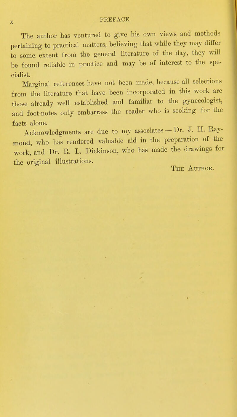 The author has ventured to give his own views and methods pertaining to practical matters, beUeving that while they may differ to some extent from the general literature of the day, they will be found reliable in practice and may be of interest to the spe- cialist. Marginal references liave not been made, because all selections from the literature that have been incorporated in this work are those already well established and familiar to the gynecologist, and foot-notes only embarrass the reader who is seeking for the facts alone. Acknowledgments are due to my associates — Dr. J. H. Ray- mond, who has rendered valuable aid in the preparation of the work,' and Dr. R. L. Dickinson, who has made the drawings foi the original illustrations. The Atithor.
