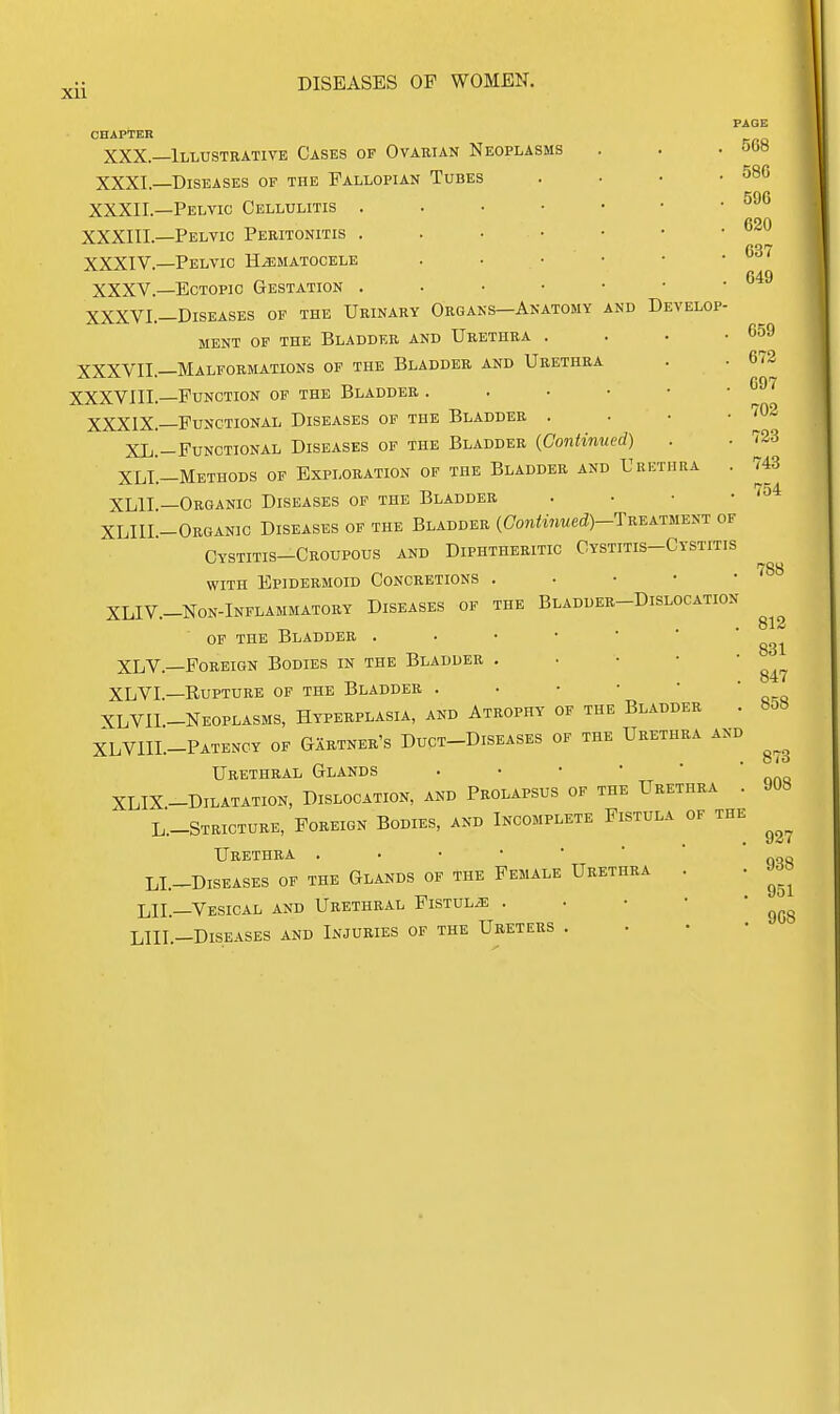 xu CHAPTER XXX.- XXXI.- XXXII.- XXXIIL- XXXIV.- XXXV.- XXXVI.- XXXVII.- XXXVIII.- XXXIX.- XL.- XLI.- XLIL- XLIIL- DISEASES OP WOMEN. -Illustrative Cases of Ovauian Neoplasms -Diseases of the Fallopian Tubes -Pelvic Cellulitis . -Pelvic Peritonitis . -Pelvic HiEMATOCELE -Ectopic Gestation . -Diseases of the Urinary Organs—Anatomy and Develop MENT OF THE BLADDER AND UrETHRA . -Malformations of the Bladder and Urethra -Function of the Bladder . . • • -Functional Diseases of the Bladder . -Functional Diseases of the Bladder (Continued) -Methods of Exploration of the Bladder and Urethra . -Organic Diseases op the Bladder . • • • -Organic Diseases of the Bladder (Gontinued)-TreAinEi^i: of Cystitis-Croupous and Diphtheritic Cystitis-Cystitis WITH Epidermoid Concretions . • • • • XLIV.-NON-lNFLAMMATORY DISEASES OF THE BlADDER-DiSLOCATION OP THE Bladder XLV.—Foreign Bodies in the Bladder . . • • • XLVI—Rupture of the Bladder XLVII-Neoplasms, Hyperplasia, and Atrophy of the Bladder . XLVIIL-Patency of Gartner's Duct-Diseases of the Urethra and Urethral Glands XLIX-Dilatation, Dislocation, and Prolapsus of the Urethra . L.-STRICTURE, Foreign Bodies, and Incomplete Fistula of the TTRETHIt-^ • • * ' * LI.-DlSEASES OF THE GlANDS OF THE FEMALE UrETHRA . LIL—Vesical and Urethral Fistulas . . • • • LIII.-Diseases and Injuries of the Ureters . . • • PAGE 508 586 596 620 637 649 659 672 697 702 723 743 754 788 812 831 847 858 873 908 927 938 951 908