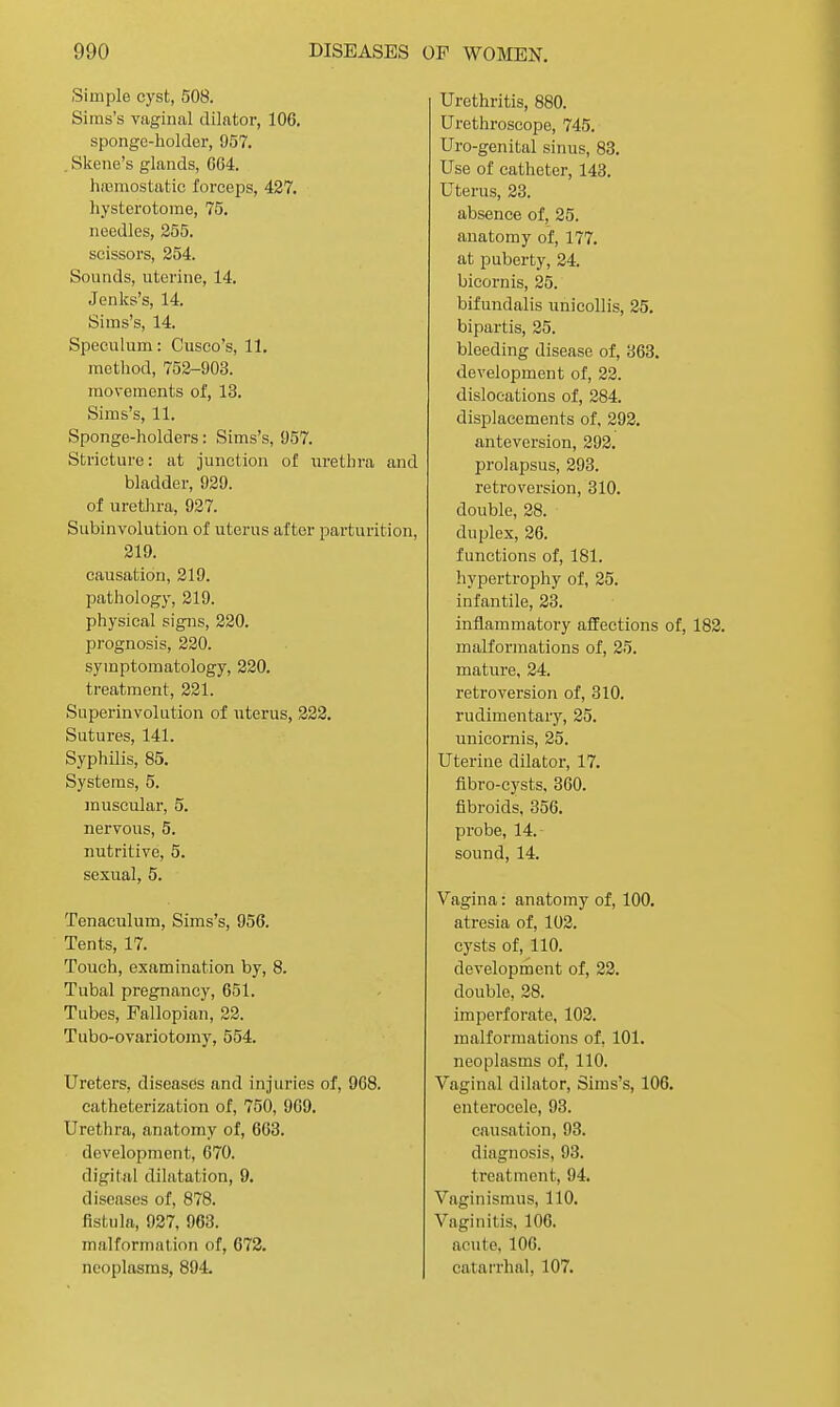 Simple cyst, 508. Sims's vaginal dilator, 106. sponge-holder, 957. . Skene's glands, 664. lireraostatic forceps, 427. liysterotome, 75. needles, 255. scissors, 254. Sounds, uterine, 14. Jenks's, 14. Sims's, 14. Speculum: Cusco's, 11. method, 752-903. movements of, 13. Sims's, 11. Sponge-holders: Sims's, 957. Stricture: at junction of iirethra and bladder, 929. of uretJira, 927. Subinvolution of uterus after parturition, 219. causation, 219. pathology, 219. physical signs, 220. prognosis, 220. symptomatology, 220. treatment, 221. Superinvolution of uterus, 228. Sutures, 141. Syphilis, 85. Systems, 5. muscular, 5. nervous, 5. nutritive, 5. sexual, 5. Tenaculum, Sims's, 956. Tents, 17. Touch, examination by, 8. Tubal pregnancy, 651. Tubes, Fallopian, 22. Tubo-ovariotomy, 554. Ureters, diseases and injuries of, 968. catheterization of, 750, 909. Urethra, anatomy of, 663. development, 670. digital dilatation, 9. diseases of, 878. fistula, 927, 963. malformation of, 672. neoplasms, 894. Urethritis, 880. Urethroscope, 745. Uro-genital sinus, 83. Use of catheter, 143. Uterus, 23. absence of, 25. anatomy of, 177. at puberty, 24. bicornis, 25. bifundalis unicoUis, 25. bipartis, 25. bleeding disease of, 363. development of, 22. dislocations of, 284. displacements of, 292. anteversion, 292. prolapsus, 293. retroversion, 310. double, 28. duplex, 26. functions of, 181. hypertrophy of, 25. infantile, 23. inflammatory affections of, 182. malformations of, 25. mature, 24. retroversion of, 310, rudimentary, 25. unicornis, 25. Uterine dilator, 17. fibro-cysts. 360. fibroids. 356. probe, 14. sound, 14. Vagina: anatomy of, 100. atresia of, 102. cysts of, 110. development of, 22. double, 28. imperforate, 102. malformations of, 101. neoplasms of, 110. Vaginal dilator, Sims's, 106. enterocele, 93. causation, 93. diagnosis, 93. treatment, 94. Vaginismus, 110. Vaginitis, 106. acute, 106. catarrhal, 107,