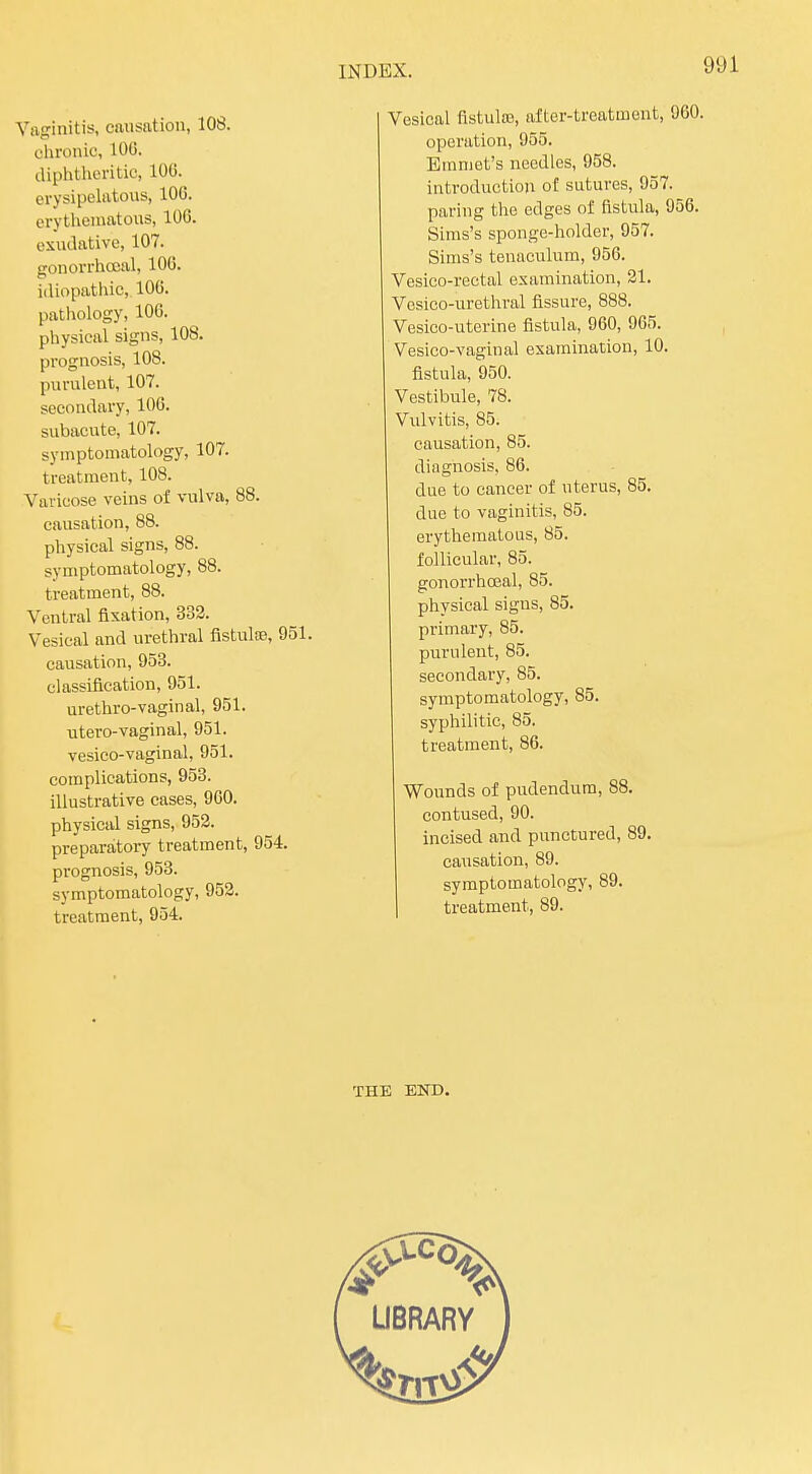 Vaginitis, causation, 108. chronic, lOG. diphtheritic, 106. erysipelatous, lOG. erythematous, 106. exudative, 107. gonorrhocal, 106. idiopathic, 106. pathology, 106. physical signs, 108. prognosis, 108. purulent, 107. secondary, 106. subacute, 107. symptomatology, 107. treatment, 108. Varicose veins of vulva, 88. causation, 88. physical signs, 88. syniptomatology, 88. treatment, 88. Ventral fixation, 332. Vesical and urethral fistulce, 951. causation, 958. classification, 951. urethro-vaginal, 951. utero-vaginal, 951. vesico-vaginal, 951. complications, 958. illustrative cases, 9G0. physical signs, 953. preparaitoiy treatment, 954. prognosis, 953. symptomatology, 952. treatment, 954. Vesical fistulas, after-treatment, 960. operation, 955. Emmet's needles, 958. introduction of sutures, 957. paring the edges of fistula, 956. Sims's sponge-holder, 957. Sims's tenaculum, 956. Vesico-rectal examination, 31. Vosico-urethral fissure, 888. Vesieo-uterine fistula, 960, 965. Vesico-vaginal examination, 10. fistula, 950. Vestibule, 78. Vulvitis, 85. causation, 85. diagnosis, 86. due to cancer of uterus, 85. due to vaginitis, 85. erythematous, 85. follicular, 85. gonorrhoeal, 85. physical signs, 85. primary, 85. purulent, 85. secondary, 85. symptomatology, 85. syphilitic, 85. treatment, 86. Wounds of pudendum, 88. contused, 90. incised and punctured, 89. causation, 89. symptomatology, 89. treatment, 89. THE END.