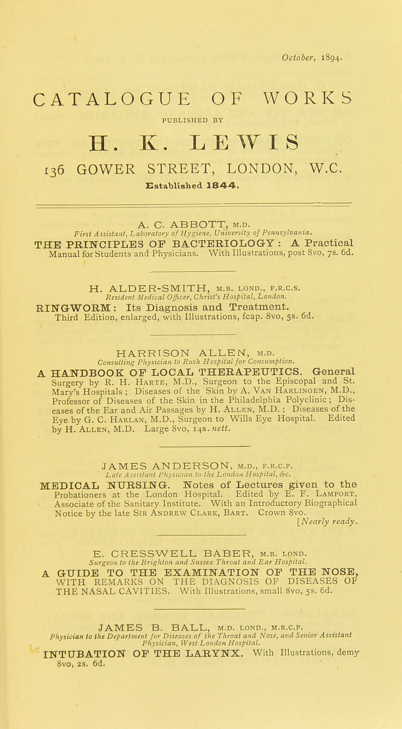October, 1894. CATALOGUE OF WORKS PUBLISHED BY H. K. LEWIS £36 GOWER STREET, LONDON, W.C. Established 1844. A. C. ABBOTT, m.d. First Assistant, Laboratory of Hygiene, University of Pennsylvania. THE PRINCIPLES OP BACTERIOLOGY : A Practical Manual for Students and Physicians. With Illustrations, post 8vo, 7s. 6d. H. ALDER-SMITH, m.b. lond., f.r.c.s. Resident Medical Officer, Christ's Hospital, London. RINGWORM : Its Diagnpsis and Treatment. Third Edition, enlarged, with Illustrations, fcap. 8vo, 5s. 6d. HARRISON ALLEN, m.d. Consulting Physician to Rush Hospital for Consumption. A HANDBOOK OP LOCAL THERAPEUTICS. General Surgery by R. H. Harte, M.D., Surgeon to the Episcopal and St. Mary's Hospitals ; Diseases of the Skin by A. Van Harlingen, M.D., Professor of Diseases of the Skin in the Philadelphia Polyclinic ; Dis- eases of the Ear and Air Passages by H. Allen, M.D. ; Diseases of the Eye by G. C. Harlan, M.D., Surgeon to Wills Eye Hospital. Edited by H. Allen, M.D. Large 8vo, 14s. nett. JAMES ANDERSON, m.d., f.r.c.p. Late Assistant Physician to the London Hospital, &c. MEDICAL NURSING. Notes of Lectures given to the Probationers at the London Hospital. Edited by E. F. Lamport, Associate of the Sanitary Institute. With an Introductory Biographical Notice by the late Sir Andrew Clark, Bart. Crown 8vo. {Nearly ready. E. CRESSWELL BABER, m.b. lond. Surgeon to the Brighton and Sussex Throat and Ear Hospital. A GUIDE TO THE EXAMINATION OP THE NOSE, WITH REMARKS ON THE DIAGNOSIS OF DISEASES OF THE NASAL CAVITIES. With Illustrations, small 8vo, 5s. 6d. JAMES B. BALL, m.d. lond., m.r.c.p. Physician to the Department for Diseases of the Throat and Nose, and Senior Assistant Physician, West London Hospital. INTUBATION OP THE LARYNX. With Illustrations, demy 8vo, 2S. 6d.