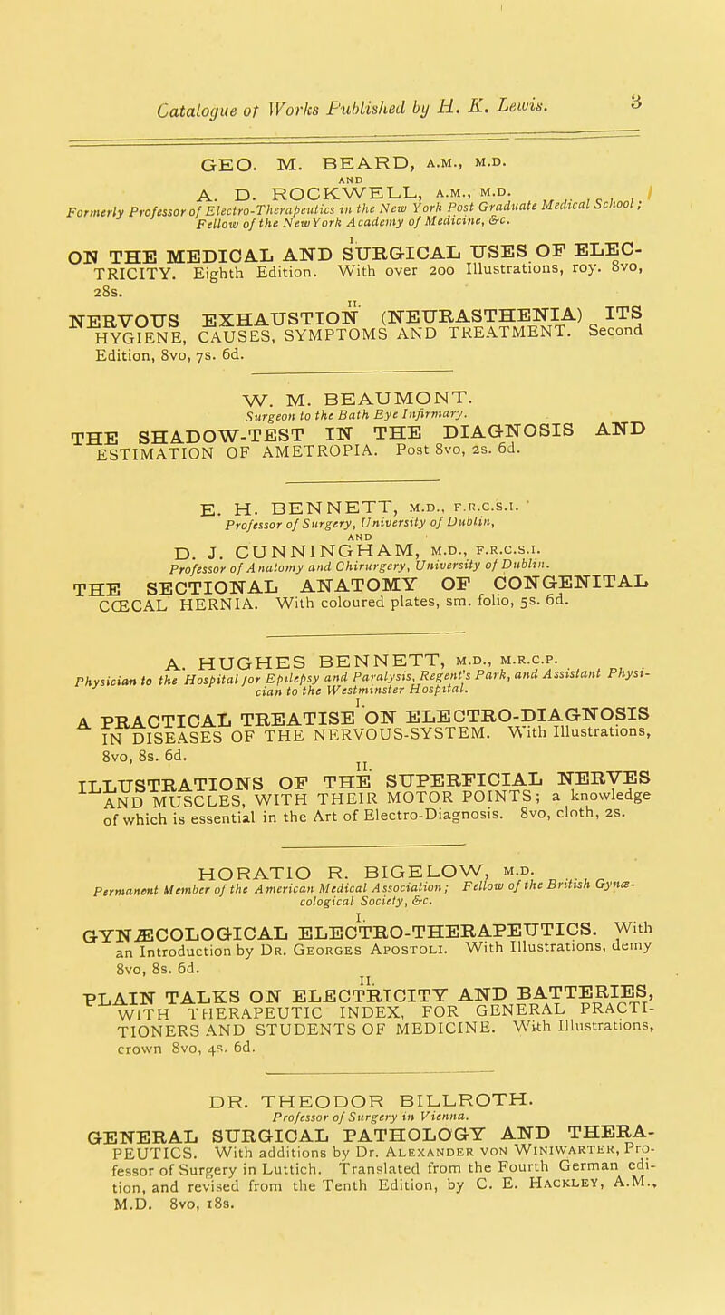 I Catalogue of Works Fubiished by R. K. Lewis. 3 GEO. M. BEARD, a.m., m.d. AND A. D. ROCKWELL, a.m., m.d. , Formerly Professor of Electro-Therapeutics in the New York Post Graduate Medical School, Fellow of the NewYork Academy of Medicine, &c. ON THE MEDICAL AND SURGICAL USES OP ELEC- TRICITY. Eighth Edition. With over 200 Illustrations, roy. 8vo, 28s. NERVOUS EXHAUSTION (NEURASTHENIA) ITS HYGIENE, CAUSES, SYMPTOMS AND TREATMENT. Second Edition, Svo, 7s. 6d. W. M. BEAUMONT. Surgeon to the Bath Bye Infirmary. THE SHADOW-TEST IN THE DIAGNOSIS AND ESTIMATION OF AMETROPIA. Post Svo, 2s. 6d. E. H. BENNETT, m.d., f.h.c.s.i.' Professor of Surgery, University of Dublin, AND D. J. CQNNINGHAM, m.d., f.r.c.s.t. Professor of Anatomy and Chirurgery, University of Dublin. THE SECTIONAL ANATOMY OP CONGENITAL CCECAL HERNIA. With coloured plates, sm. folio, 5s. 6d. A. HUGHES BENNETT, m.d., m.r.c.p. Physician to the Hospital lor Epilepsy and Paralysis Regent's Park, and Assistant Physi- cian to the Westminster Hospital. A PRACTICAL TREATISE ON ELECTRO-DIAGNOSIS IN DISEASES OF THE NERVOUS-SYSTEM. With Illustrations, Svo, Ss. 6d. TT T.USTRATIONS OP THE SUPERFICIAL NERVES AND MUSCLES, WITH THEIR MOTOR POINTS; a knowledge of which is essential in the Art of Electro-Diagnosis. Svo, cloth, 2S. HORATIO R. BIGELOW, m.d. Permanent Uember of the A merican Medical A ssociation; Fellow of the British Gyna- cological Society, &c. GYNiECOLOGICAL ELECTRO-THERAPEUTICS. With an Introduction by Dr. Georges Apostoli. With Illustrations, demy Svo, Ss. 6d. PLAIN TALKS ON ELECTRICITY AND BATTERIES, WITH THERAPEUTIC INDEX, FOR GENERAL PRACTI- TIONERS AND STUDENTS OF MEDICINE. Wi^h Illustrations, crown Svo, 4s. 6d. DR. THEODOR BILLROTH. Professor of Surgery in Vienna. GENERAL SURGICAL PATHOLOGY AND THERA- PEUTICS. With additions by Dr. Alexander von Winiwarter, Pro- fessor of Surgery in Luttich. Translated from the Fourth German edi- tion, and revised from the Tenth Edition, by C. E. Hackley, A.M., M.D. Svo, iSs.