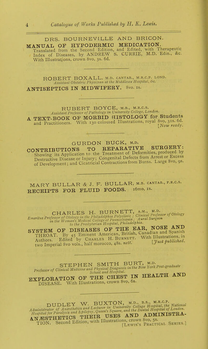 DRS. BOURNEVILLB AND BRICON. MANUAL OF HYPODERMIC MEDICATION. Translated from the Second Edition, and Edited, with Therapeutic Index of Diseases, by ANDREW S. CURRIE, M.D. Edin., &c. With Illustrations, crown 8vo, 3s. 6d. ROBERT BOXALL, m.d. cantab., m.r.c.p. lond. Assistant Obstetric Physi:tan at the Middlesex Hospital, &c. ANTISEPTICS IN MIDWIFERY. 8vo. is. RUBERT BOYCE, m.b., m.r.c.s. Assistant Professor 0/ Pathology in University College, London. A TEXT-BOOK OF MORBID HISTOLOGY for Students and Practitioners. With 130 colouied Illustrations, royal 8vo, 31s. 6d. ^Now ready. GURDON BUCK, m.d. CONTRIBUTIONS TO REPARATIVE SURG-ERY: ShS its Application to the Treatment of Deformities, produced by Destructive Disease or Injury, Congenital Defects from Ayest or Excess of Development; and Cicatricial Contractions from Burns. Large 8vo, gs. MARY BULLAR & J. F. BULLAR, m.b. cantab., f.r.c.s. RECEIPTS FOR FLUID FOODS. i6mo, is. to the Presbyterian Hospital, Philadelphia. ctV«5TFM OF DISEASES OF THE EAR, NOSE AND cT-KPTiJFN SMITH BURT, m.d. BXPLOEATION OF THE CHEST IN HEALTH AHD DISEASE. With Illustrations, crown 8vo, Os. rNJ^^k^TIct tS and ADMINISTRA. ^76?^^™^Edition, with Illustration^^rown 8vo, 5.^^^ ^^^^^^^
