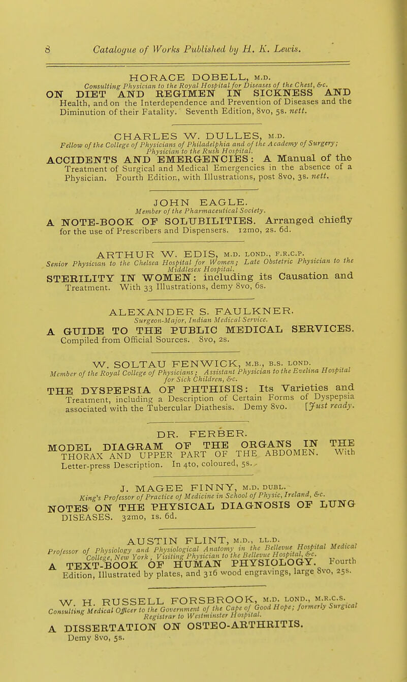HORACE DOBELL, m.d. Consulting Physician to the Royal Hospital for Diseases of the Chest, &c. ON DIET AND REGIMEN IN SICKNESS AND Health, and on the Interdependence and Prevention of Diseases and the Diminution of their Fatality. Seventh Edition, 8vo, 5s. 7iett. CHARLES W. DULLES, m.d. Fellow of the College of Physicians of Philadelphia and of the Academy of Surgery; Physician to the Rush Hospital. ACCIDENTS AND EMERGENCIES: A Manual of tha Treatment of Surgical and Medical Emergencies in the absence of a Physician. Fourth Edition, with Illustrations, post 8vo, 3s. nett. JOHN EAGLE. Member of the Pharmaceutical Society. A NOTE-BOOK OP SOLUBILITIES. Arranged chiefly for the use of Prescribers and Dispensers. i2mo, 2S. 6d. ARTHUR W. EDIS, m.d. lond., f.r.c.p. Senior Physician to the Chelsea Hospital for Women; Late Obstetric Physician to the Middlesex Hospital. STERILITY IN WOMEN: including its Causation and Treatment. With 33 Illustrations, demy 8vo, 6s. ALEXANDER S. FAULKNER. Surgeon-Major, Indian Medical Service. A GUIDE TO THE PUBLIC MEDICAL SERVICES. Compiled from Official Sources. 8vo, 2s. W. SOLTAU FENWICK, m.b., b.s. lond. Member of the Royal College of Physicians; Assistant Physician to the Evelina Hospital for Sick Children, &c. THE DYSPEPSIA OP PHTHISIS: Its Varieties and Treatment, including a Description of Certain Forms of Dyspepsia associated with the Tubercular Diathesis. Demy 8vo. [ynst ready. DR. FERBER. MODEL DIAGRAM OP THE ORGANS IN THE THofcvX AND UPPER PART OF THE ABDOMEN. With Letter-press Description. In 4to, coloured, 5s. - J. MAGEE FINNY, m.d. dubl. King's Professor of Practice of Medicine in School of Physic, Ireland, &c. NOTES ON THE PHYSICAL DIAGNOSIS OP LUNG DISEASES. 32mo, is. 6d. AUSTIN FLINT, m.d., ll.d. Professor of Physiology ami Physiological Anatomy in the Bcllevue Hospital Medical ^ Colleie, Ne Jyork . Visiting Physician to '^cl^^'vue Hospital^. A TEXT-BOOK OP HUMAN PHYSIOLOGY, fourth Edition, Illustrated by plates, and 316 wood engravmgs, large 8vo, 25s. W H RUSSELL FORSBROOK, m.d. lond., m.r.c.s. CoZuliingMedfcal Officer to the GoveriunciU of the Cape of Good Hope; formerly Surgical Registrar to Westminster Hospital. A DISSERTATION ON OSTEO-ARTHRITIS. Demy 8vo, 5s.