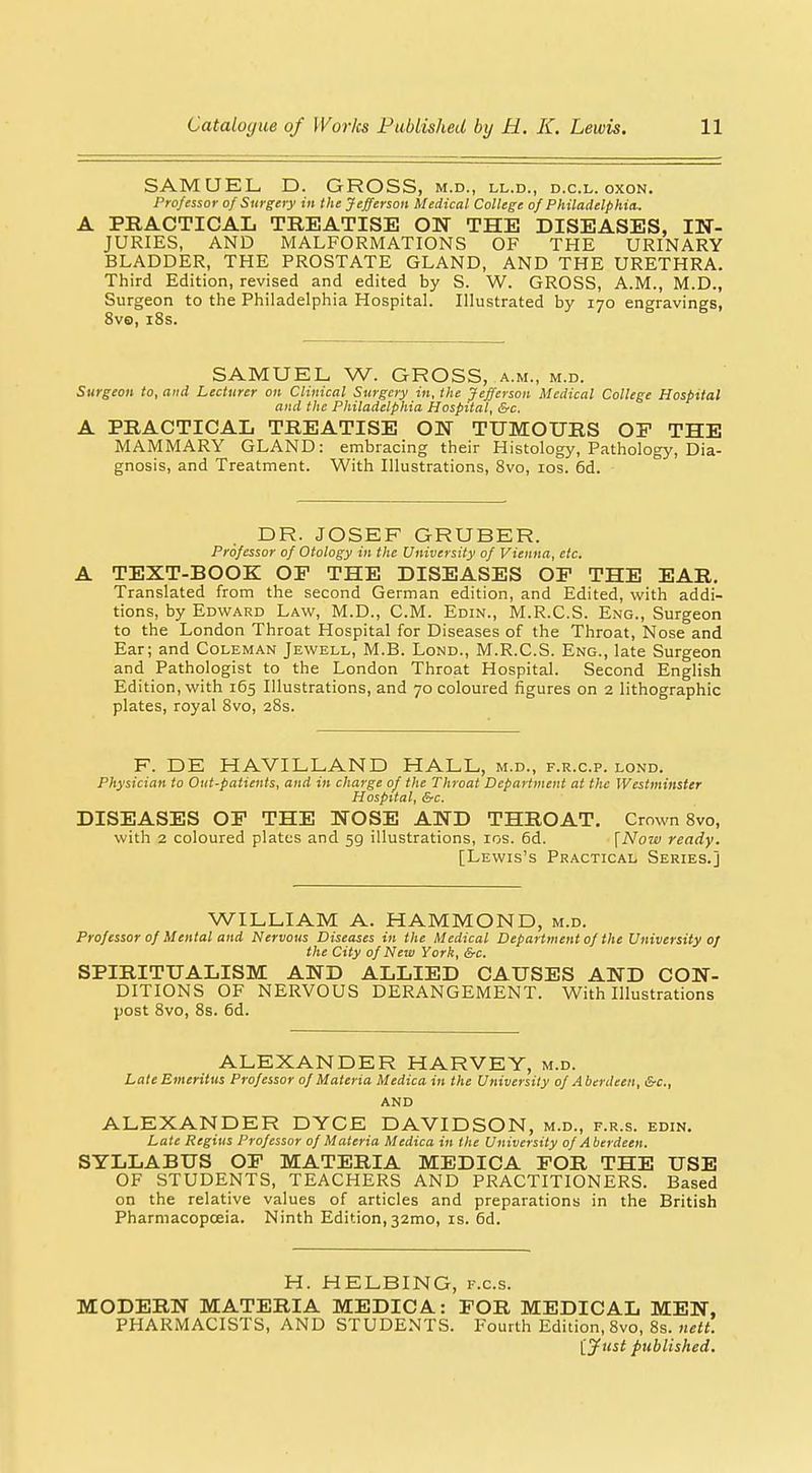 SAMUEL D. GROSS, m.d., ll.d., d.c.l. oxon. Professor of Surgery in the Jefferson Medical College of Philadelphia. A PRACTICAL TREATISE ON THE DISEASES, IN- JURIES, AND MALFORMATIONS OF THE URINARY BLADDER, THE PROSTATE GLAND, AND THE URETHRA. Third Edition, revised and edited by S. W. GROSS, A.M., M.D., Surgeon to the Philadelphia Hospital. Illustrated by 170 engravings, 8v6), i8s. SAMUEL W. GROSS, a.m., m.d. Surgeon to, and Lecturer on Clinical Surgery in, the Jefferson Medical College Hospital and the Philadelphia Hospital, &c. A PRACTICAL TREATISE ON TUMOURS OF THE MAMMARY GLAND: embracing their Histology, Pathology, Dia- gnosis, and Treatment. With Illustrations, 8vo, los. 6d. DR. JOSEF GRUBER. Professor of Otology in the University of Vienna, etc. A TEXT-BOOK OP THE DISEASES OP THE EAR. Translated from the second German edition, and Edited, with addi- tions, by Edward Law, M.D., CM. Edin., M.R.C.S. Eng., Surgeon to the London Throat Hospital for Diseases of the Throat, Nose and Ear; and Coleman Jewell, M.B. Lond., M.R.C.S. Eng., late Surgeon and Pathologist to the London Throat Hospital. Second English Edition, with 165 Illustrations, and 70 coloured figures on 2 lithographic plates, royal 8vo, 28s. F. DE HAVILLAND HALL, m.d., f.r.c.p. lond. Physician to Out-patients, and in charge of the Throat Department at the Westminster Hospital, &c. DISEASES OP THE NOSE AND THROAT. Crown 8vo, with 2 coloured plates and 59 illustrations, los. 6d. {Now ready. [Lewis's Practical Series.] WILLIAM A. HAMMOND, m.d. Professor of Mental and Nervous Diseases in the Medical Department of the University of the City of New York, &c. SPIRITUALISM AND ALLIED CAUSES AND CON- DITIONS OF NERVOUS DERANGEMENT. With Illustrations post 8vo, 8s. 6d. ALEXANDER HARVEY, m.d. Late Emeritus Professor of Materia Medica in the University of Aberdeen, &c., AND ALEXANDER DYCE DAVIDSON, m.d., f.r.s. edin. Late Regius Professor of Materia Medica in the University of Aberdeen. SYLLABUS OP MATERIA MEDICA FOR THE USE OF STUDENTS, TEACHERS AND PRACTITIONERS. Based on the relative values of articles and preparations in the British Pharmacopoeia. Ninth Edition, 32mo, is. 6d. H. HELBING, f.c.s. MODERN MATERIA MEDICA: POR MEDICAL MEN, PHARMACISTS, AND STUDENTS. Fourth Edition, 8vo, 8s. ijtist published.