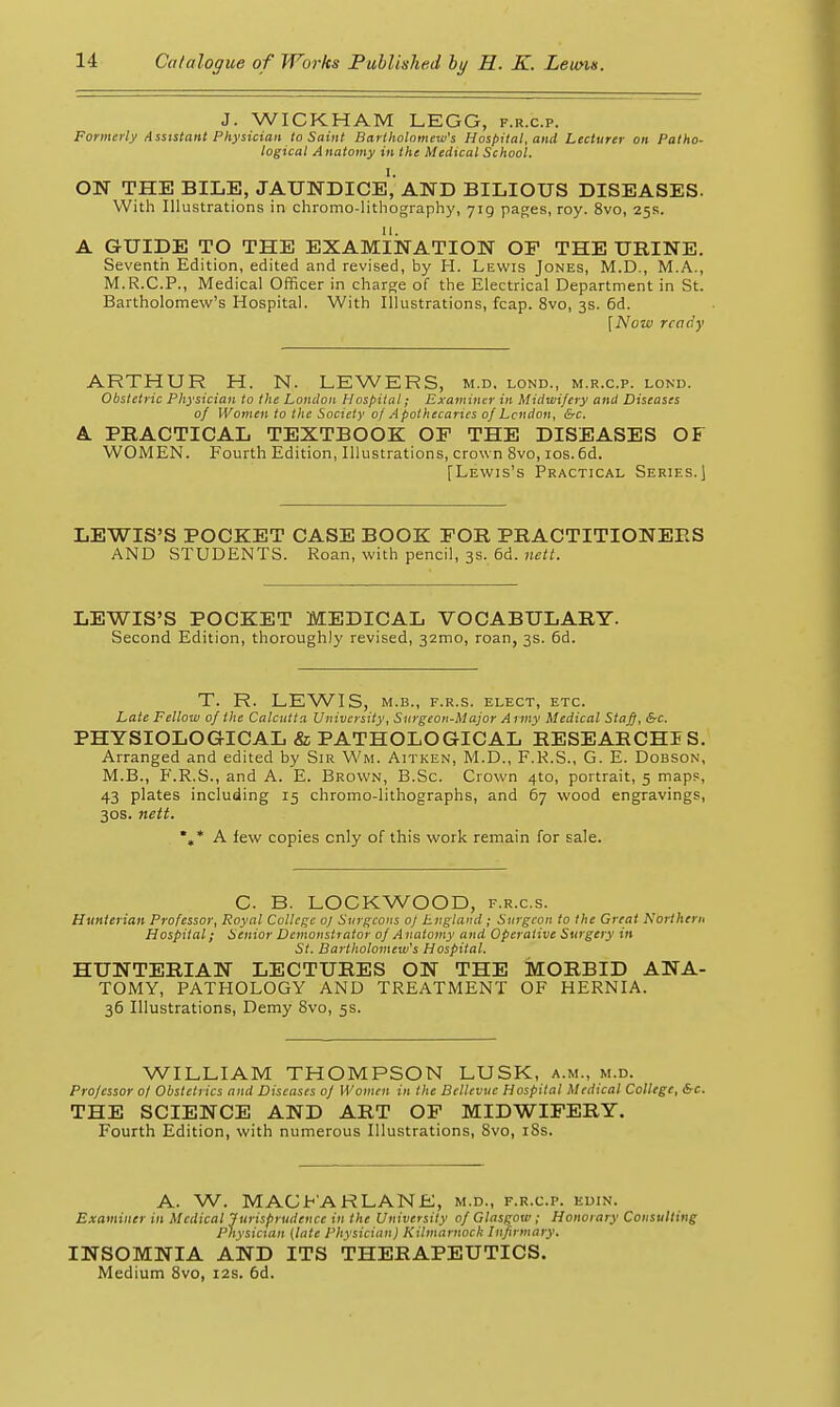 J. WICKHAM LEGG, f.r.c.p. Formerly Assistant Physician to Saint Bartholomew's Hospital, and Lecturer on Patho- logical Anatomy in the Medical School. I. ON THE BILE, JAUNDICE, AND BILIOUS DISEASES. With Illustrations in chromo-litliograph)', yig paf;es, roy. 8vo, 25s. 11. A GUIDE TO THE EXAMINATION OP THE URINE. Seventh Edition, edited and revised, by H. Lewis Jones, M.D., M.A., M.R.C.P., Medical Officer in charge of the Electrical Department in St. Bartholomew's Hospital. With Illustrations, fcap. 8vo, 3s. 6d. [Now ready ARTHUR H. N. LEWERS, m.d. lond., m.r.c.p. lond. Obstetric Physician to the London Hospital; Examiner in Midwifery and Diseases of Women to the Society of Apothecaries of London, &c. A PHACTICAL TEXTBOOK OF THE DISEASES OF WOMEN. Fourth Edition, Illustrations, crown 8vo, ios.6d. [Lewis's Practical Series.) LEWIS'S POCKET CASE BOOK FOR PRACTITIONERS AND STUDENTS. Roan, with pencil, 3s. 6d. ne/i. LEWIS'S POCKET MEDICAL VOCABULARY. Second Edition, thoroughly revised, 32010, roan, 3s. 6d. T. R. LEWIS, M.B., F.R.s. elect, etc. Late Fellow of the Calcutta University, Svrgeon-Major Army Medical Staff,&c. PHYSIOLOGICAL & PATHOLOGICAL RESEARCHIS. Arranged and edited by Sir Wm. Aitken, M.D., F.K.S., G. E. Dobson, M.B., P'.R.S., and A. E. Brown, B.Sc. Crown 4to, portrait, 5 maps, 43 plates including 15 chromo-lithographs, and 67 wood engravings, 30S. nett. %* A few copies only of this work remain for sale. C. B. LOCKWOOD, f.r.c.s. Hunterian Professor, Royal College 0) Snrgcons oj England; Surgeon to the Great Northern Hospital; Senior Demonstrator of A natomy a nd Operative Surgery in St. Bartholomew's Hospital. HUNTERIAN LECTURES ON THE MORBID ANA- TOMY, PATHOLOGY AND TREATMENT OF HERNIA. 36 Illustrations, Demy Svo, 5s. WILLIAM THOMPSON LUSK, a.m., m.d. Professor 0/ Obstetrics and Diseases of Women in the Bellevnc Hospital Medical College, &c. THE SCIENCE AND ART OF MIDWIFERY. Fourth Edition, with numerous Illustrations, Svo, iSs. A. W. MAGYAR LANE, m.d., f.r.c.p. edin. Examiner in Medical Jurisprudence in the University of Glasgow; Honorary Consulting Physician (late I'hysician) Kilmarnock Infirmary. INSOMNIA AND ITS THERAPEUTICS. Medium Svo, 12s. 6d.