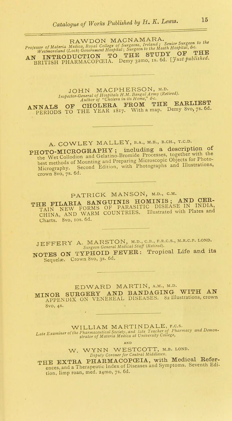 JOHN MACPHERSON, m.d. Impector-Gemral of Hospitals H.M. Bengal Army (Retired). Author oj Cholera mits Home, &c. ANNALS OF CHOLERA FROM THE EARLIEST PERIODS TO THE YEAR 1817. With a map. Demy 8vo, 7s. 6d. '.CD. A. COWLEY MALLEY, b.a., m.b., b.ch., t. PHOTO-MICROGRAPHY; including a description of the WetCollod^on and Gelatino-Bromide Processes, together with the best methods of Mounting and Preparing Microscopic Objects for Photo- Mfcrography Second Edition, with Photographs and Illustrations, crown 8vo, 7s. 6d. PATRICK MANSON, m.d., cm. CHINA, AND WARM COUNTRIES. Illustrated with Plates and Charts. 8vo, los. 6d. TEFFERY A. MARSTON, m.d., c.b., f r.cs., m.r.cp. lond. Ji^Jr^rE-rs-i ^ surgi^on General Medical Staff (Retired). NOTES ON TYPHOID FEVER: Tropical Life and its Sequelae. Crown 8vo, 3s. 6d. EDWARD MARTIN, a.m., m.d. MINOR SURGERY AND BANDAGING WITH AN APPENDIX ON VENEREAL DISEASES. 82 Illustrations, crown 8vo, 4s. WILLIAM MARTINDALE, F.c.s. Late ExamUurolthe narmaceiaical Society, and /.^^^ reachcro Pharmacy and Demon- Late Lxammer Materia Medica at University College, AND W. WYNN WESTCOTT, m.b. lond. Deputy Coroner for Central Middlesex. THE EXTRA PHARMACOPGEIA, with Medical Befer- ences, and a Therapeutic Index of Diseases and Symptoms. Seventh Edi- tion, iimp roan, med. 24mo, 7s. 6d.