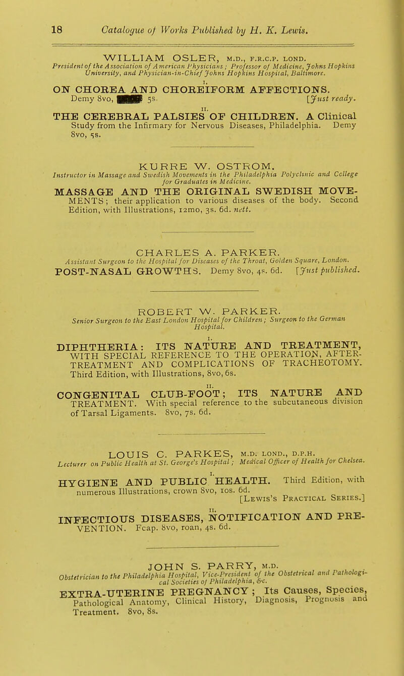 WILLIAM OSLER, m.d., f.r.c.p. lond. President of the Association of A mcricaii Physicians ; Professor oj Medicine, Johns Hopkins University, and Physician-in-Chief Johns Hopkins Hospital, Baltimore. ON CHOREA AND CHOREIFORM AFFECTIONS. Demy 8vo, mP 5s. [^5' ready. THE CEREBRAL PALSIES OF CHILDREN. A Clinical Study from the Infirmary for Nervous Diseases, Philadelphia. Demy 8vo, 5S. KURRE W. OSTROM. Instructor in Massage and Swedish Movements in the Philadelphxa Polyclinic and Ccllege for Graduates in Medicine. MASSAGE AND THE ORIGINAL SWEDISH MOVE- MENTS; their application to various diseases of the body. Second Edition, with Illustrations, i2mo, 3s. 6d. nett. CHARLES A. PARKER. Assistant Surgeon to the Hospital for Viscascs of the Throat, Golden Square, London. POST-NASAL GROWTHS. Demy 8vo, 4s. 6d. [Just published. ROBERT W. PARKER. Senior Surgeon to the East London Hospital for Children; Siirgeon to the German Hospital. DIPHTHERIA: ITS NATURE AND TREATMENT, WITH SPECIAL REFERENCE TO THE OPERATION, AFTER- TREATMENT AND COMPLICATIONS OF TRACHEOTOMY. Third Edition, with Illustrations, 8vo, 6s. CONGENITAL CLUB-FOOT; ITS NATURE AND TREATMENT. With special reference to the subcutaneous division of Tarsal Ligaments. Svo, 7s. 6d. LOUIS C. PARKES, m.d. lond., d.p.h. Lecturer on Public Health at St. George's Hospital; Medical Officer of Health for Chelsea. HYGIENE AND PUBLIC ' HEALTH. Third Edition, with numerous Illustrations, crown Svo, los. 6d. [Lewis's Practical Series.] INFECTIOUS DISEASES, NOTIFICATION AND PRE- VENTION. Fcap. 8vo, roan, 4s. 6d. JOHN S. PARRY, m.d. .,,„„,. Obstetrician to the Philadelphia Hospital, Vice-President of the Obstetrical and Pathologi- cal Societies oJ Philadelphia, irC. EXTRA-UTERINE PREGNANCY ; Its Causes, Species, Pathological Anatomy, Clinical History, Diagnosis, Prognosis and Treatment. Svo, 8s.