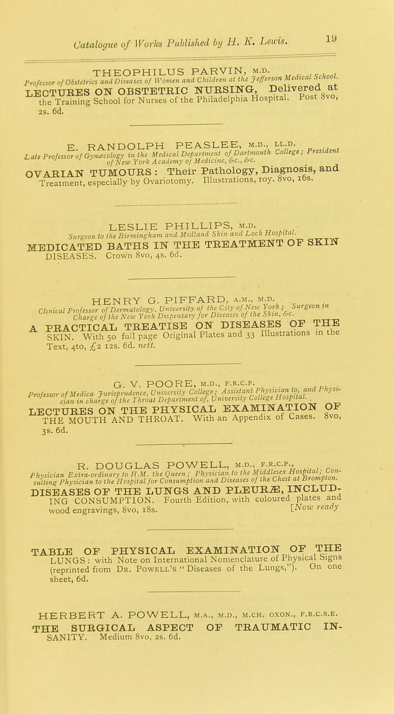 ly THEOPHILUS PARVIN, m.d. Professor of Obstetrics ami Diseases of Women and Children at the Jefferson Medxcal School. LECTURES ON OBSTETRIC NURSING, Delivered at the Trainhig School for Nurses of the Philadelphia Hospital. Post 8vo, 2s. 6d. E RANDOLPH PEASLEE, m.d., ll.d. Late Professor of Gynaecology tn the Medical Department of Dartmouth College; President ' ' of New York Academy 0/Mcdutnc,&c.,&c. OVARIAN TUMOURS : Their Pathology, Diagnosis, and Treatment, especially by Ovariotomy. Illustrations, roy. 8vo, lOs. LESLIE PHILLIPS, m-d- Surgeon to the Birmingham and Midland Skin and Lock Hospital. MEDICATED BATHS IN THE TREATMENT OF SKIN DISEASES. Crown 8vo, 4s. 6d. HENRY G. PIFFARD, .^.m., m.d. CUnical Professor of Dermatology. Vmversity of the City of New York ; Surgeon tn Charge of the New York Dispensary for Diseases of the Skm, crc. A PRACTICAL TREATISE ON DISEASES OP THE SKIN. With 50 full page Original Plates and 33 Illustrations in the Text, 4to, £2 I2S. 6d. nctt. G. V. POORE, M.D., F.R.C.P. . Professor of Medica Jurisprudence, University College ; ^' cian in charge of the Throat Department of, University College Hospital. . LECTURES ON THE PHYSICAL EXAMINATION OF THE MOUTH AND THROAT. With an Appendix of Cases. 8vo, 3s. 6d. R. DOUGLAS POWELL, m.d., f-r.c.p.. Physician Extra-ordinary to H.M. the Queen ; Physician to the '^///^'^^^^^^ suiting Physician to the Hospital for Consumption and Diseases of the Chest at Brompton. DISEASES OP THE LUNGS AND PLEUR-^, INCLUD- ING CONSUMPTION. Fourth Edition, with coloured plates and wood engravings, 8vo, i8s. i^ozv ready TABLE OP PHYSICAL EXAMINATION OP THE LUNGS : with Note on International Nomenclature of Physical bigns (reprinted from Dr. Powell's Diseases of the Lungs,). On one sheet, 6d. HERBERT A. POWELL, m.a., m.d., m.ch. oxon., f.r.c.s.e. THE SURGICAL ASPECT OP TRAUMATIC IN- SANITY. Medium 8vo, 2s. 6d.