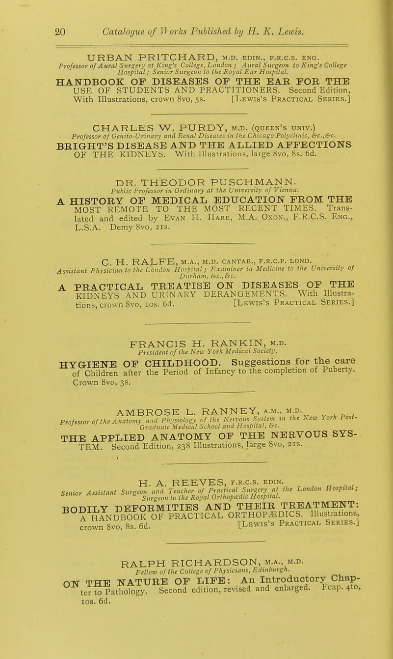 URBAN PRITCHARD, m.d. edin., f.r.c.s. eng. Professor of Aural Surgery at King's College, London ; Aural Surgeon to King's College Hospital; Senior Surgeon to the Royal Ear Hospital. HANDBOOK OF DISEASES OF THE EAR FOR THE USE OF STUDENTS AND PRACTITIONERS. Second Edition, With Illustrations, crown 8vo, 5s. [Lewis's Practical Series.] CHARLES W. PURDY, m.d. (queen's univ.) Professor of Genito-Urinary and Renal Diseases in the Chicago Polyclinic, &c.,&c. BRIGHT'S DISEASE AND THE ALLIED AFFECTIONS OF THE KIDNEYS. With Illustrations, large 8vo, 8s. 6d. DR. THEODOR PUSCHMANN. Public Professor in Ordinary at the University of Vienna. A HISTORY OF MEDICAL EDUCATION FROM THE MOST REMOTE TO THE MOST RECENT TIMES. Trans- lated and edited by Evan H. Hare, M.A. Oxon., F.R.C.S. Eng., L.S.A. Demy 8vo, 21s. C. H. RALFE, M.A., M.D. CANTAB., F.R.C.P. LOND. Assistant Physician to the London Hospital; Examiner in Medicine to the University of Durham, &c., &c. A PRACTICAL TREA.TISE ON DISEASES OF THE KIDNEYS AND URINARY DERANGEMENTS. With Illustra- tions, crown 8vo, ICS. 6d. [Lewis's Practical Series.] FRANCIS H. RANKIN, m.d. President of the New York Medical Society. HYGIENE OF CHILDHOOD. Suggestions for the care of Children after the Period of Infancy to the completion of Puberty. Crown 8vo, 3s. AMBROSE L. RANNEY, a.m., m d. ProfessoroftheAnatomv and Physiology of the Nervous System u, the ^ew York Post- ' Graduate Medical School and Hospital, <^c. THE APPLIED ANATOMY OF THE NERVOUS SYS- TEM. Second Edition, 238 Illustrations, large 8vo, 21s. H. A. REEVES, F.R.C.S. edin. „ , Senior Assistant Surgeon and Teacher of Practical Surgery at the London Hospital; Surgeon to the Royal Orthopadic Hospital. BODILY DEFORMITIES AND THEIR TREATMENT: A HANDBOOK OF PRACTICAL ORTHOPEDICS. Illustrai.ons crown Bvo, 8s. 6d. [Lewis's Practical Series.] RALPH RICHARDSON, m.a., m.d. Fellow of the College of Physicians, Edinburgh. ON THE NATURE OF LIFE: An Introductory Chap- ter ^Pathology. Second edition, revised and enlarged. Fcap. 4to, IDS. 6d.
