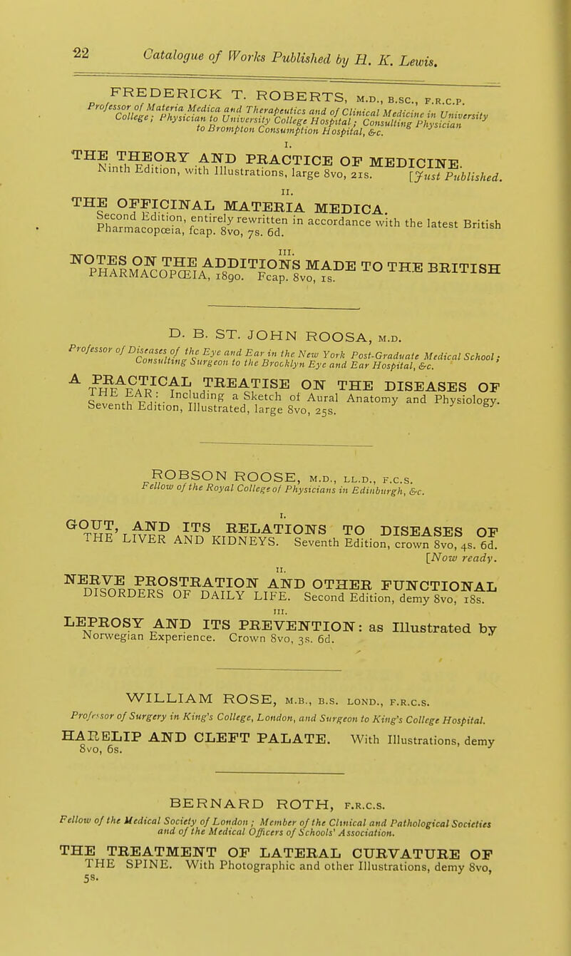 FREDERICK T. ROBERTS, m.d., b.sc, f.r c p to Brompton Consumption Hospital, &c. '^^v ^^^P^'^ ^^15 PRACTICE OP MEDICINE N.nth Ed,t,on, with Illustrations, large 8vo, 2rs^[jl]?fublished. THE OFFICINAL MATERIA MEDICA. ^^P^^ImTc Jp^^A^fsS^^ii^THE BRITISH D. B. ST. JOHN ROOSA, m.d. Professor of ^'f« °/ a,,d Ear in the New York Post-Graduate Medical School; tonsulttug Surgeon to the Brooklyn Eye and Ear Hospital, &c. ^ ?nr^v7^^^'^^ TREATISE ON THE DISEASES OF ■iir .irl.^;- In '^ a sketch of Aural Anatomy and Physiology, beventh Edition, Illustrated, large 8vo, 25s. ^ ROBSON ROOSE, m.d, ll.d., f.c.s. Fellow of the Royal College 0/ Physicians in Edinburgh, &c. ^^^?'t^^?P ^^^ RELATIONS TO DISEASES OP THE LIVER AND KIDNEYS. Seventh Edition, crowfsvo 4s. 6d. [Now ready. II. NERVE PROSTRATION AND OTHER FUNCTIONAL DISORDERS OF DAILY LIFE. SeconTIdition, dfmy 8vo ist III. LEPROSY AND ITS PREVENTION: as Illustrated by JNorwegian Experience. Crown 8vo, 3s. 6d. WILLIAM ROSE, m.b., b.s. lond., f.r.c.s. Professor of Surgery in King's College, London, and Surgeon to King's College Hospital. HARELIP AND CLEFT PALATE, With Illustrations, demy 8vo, 6s. BERNARD ROTH, f.r.c.s. Fellow of the Medical Society of London ; Member of the Clinical and Pathological Societies and of the Medical Officers of Schools' Association. THE TREATMENT OF LATERAL CURVATURE OP THE SPINE. With Photographic and other Illustrations, demy 8vo, 5S-