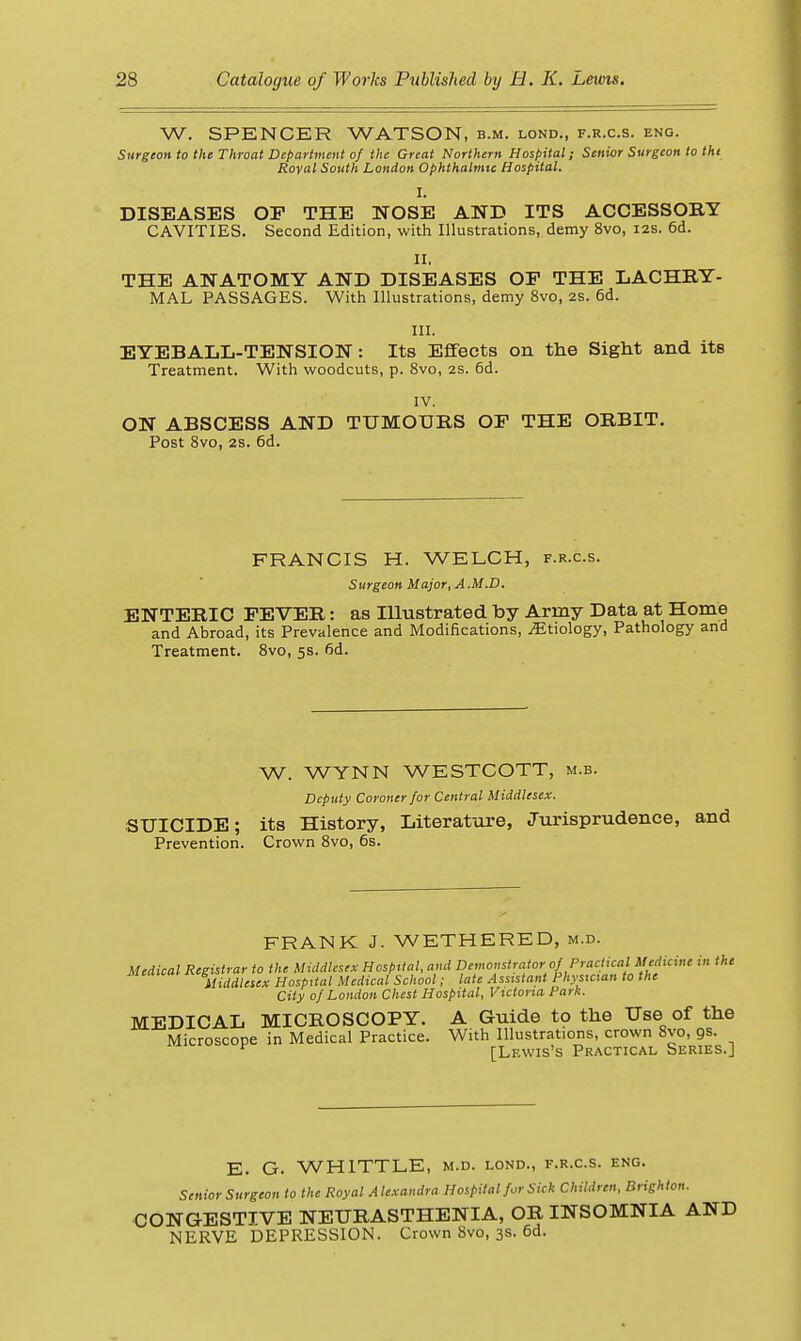 W. SPENCER WATSON, b.m. lond., f.r.c.s. eng. Surgeon to the Throat Depariment of the Great Northern Hospital; Senior Surgeon to the Royal South London Ophthalmic Hospital. I. DISEASES OP THE NOSE AND ITS ACCESSOBY CAVITIES. Second Edition, with Illustrations, demy 8vo, izs. 6d. II. THE ANATOMY AND DISEASES OF THE LACHRY- MAL PASSAGES. With Illustrations, demy 8vo, 2s. 6d. III. EYEBALL-TENSION: Its Effects on the Sight and its Treatment. With woodcuts, p. 8vo, 2s. 6d. IV. ON ABSCESS AND TUMOURS OF THE ORBIT. Post Svo, 2s. 6d. FRANCIS H. WELCH, f.r.c.s. Surgeon Major, A M.D. ENTERIC FEVER: as Illustrated by Army Data at Home and Abroad, its Prevalence and Modifications, .Etiology, Pathology and Treatment. Svo, 5s. 6d. W. WYNN WESTCOTT, m.b. Deputy Coroner for Central Middlesex. SUICIDE; its History, Literattire, Jurisprudence, and Prevention. Crown Svo, 6s. FRANK J. WETHERED, m.d. Medical Registrar to the Middlesex Hospital, and Demonstrator of Practical MM^^^ in the Middlesex Hospital Medical School; late Assistant Physician to the City of London Chest Hospital, Victoria Park. MEDICAL MICROSCOPY. A Guide to the Use of the Microscope in Medical Practice. With Illustrations, crown Svo, gs. ^ [Lewis's Practical Series.] E. G. WHITTLE, m.d. lond., f.r.c.s. eng. Senior Surgeon to the Royal Alexandra Hospital for Sick Children, Brighton. CONGESTIVE NEURASTHENIA, OR INSOMNIA AND NERVE DEPRESSION. Crown Svo, 3s. 6d.